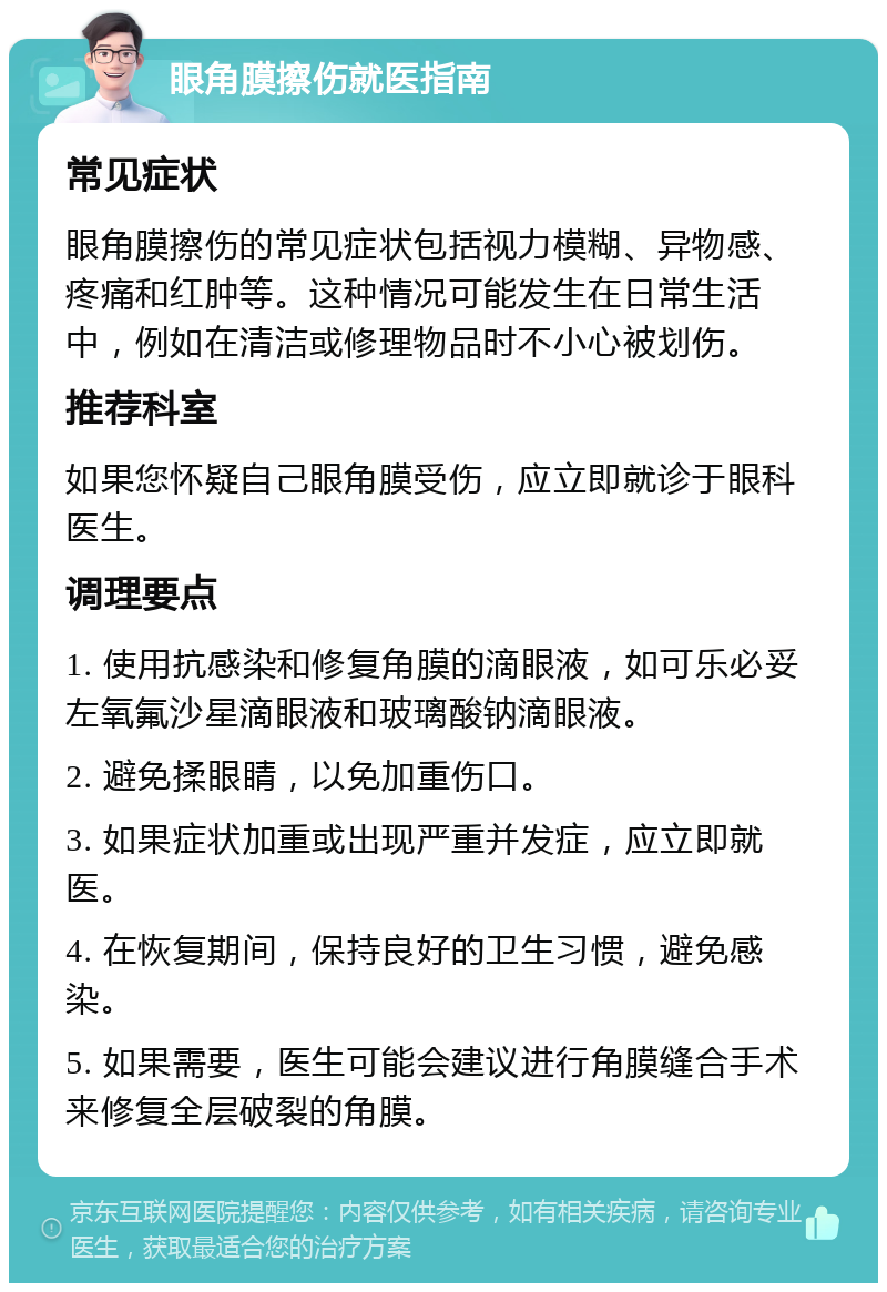 眼角膜擦伤就医指南 常见症状 眼角膜擦伤的常见症状包括视力模糊、异物感、疼痛和红肿等。这种情况可能发生在日常生活中，例如在清洁或修理物品时不小心被划伤。 推荐科室 如果您怀疑自己眼角膜受伤，应立即就诊于眼科医生。 调理要点 1. 使用抗感染和修复角膜的滴眼液，如可乐必妥左氧氟沙星滴眼液和玻璃酸钠滴眼液。 2. 避免揉眼睛，以免加重伤口。 3. 如果症状加重或出现严重并发症，应立即就医。 4. 在恢复期间，保持良好的卫生习惯，避免感染。 5. 如果需要，医生可能会建议进行角膜缝合手术来修复全层破裂的角膜。