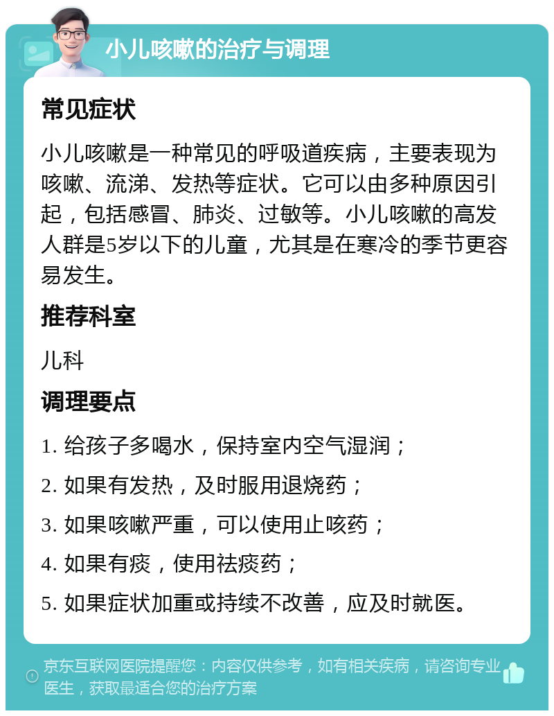 小儿咳嗽的治疗与调理 常见症状 小儿咳嗽是一种常见的呼吸道疾病，主要表现为咳嗽、流涕、发热等症状。它可以由多种原因引起，包括感冒、肺炎、过敏等。小儿咳嗽的高发人群是5岁以下的儿童，尤其是在寒冷的季节更容易发生。 推荐科室 儿科 调理要点 1. 给孩子多喝水，保持室内空气湿润； 2. 如果有发热，及时服用退烧药； 3. 如果咳嗽严重，可以使用止咳药； 4. 如果有痰，使用祛痰药； 5. 如果症状加重或持续不改善，应及时就医。