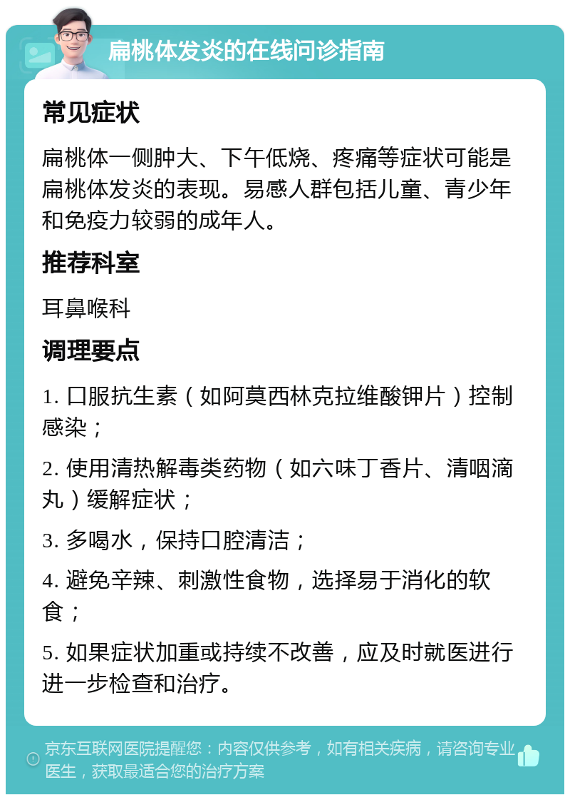 扁桃体发炎的在线问诊指南 常见症状 扁桃体一侧肿大、下午低烧、疼痛等症状可能是扁桃体发炎的表现。易感人群包括儿童、青少年和免疫力较弱的成年人。 推荐科室 耳鼻喉科 调理要点 1. 口服抗生素（如阿莫西林克拉维酸钾片）控制感染； 2. 使用清热解毒类药物（如六味丁香片、清咽滴丸）缓解症状； 3. 多喝水，保持口腔清洁； 4. 避免辛辣、刺激性食物，选择易于消化的软食； 5. 如果症状加重或持续不改善，应及时就医进行进一步检查和治疗。