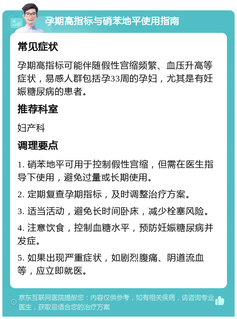 孕期高指标与硝苯地平使用指南 常见症状 孕期高指标可能伴随假性宫缩频繁、血压升高等症状，易感人群包括孕33周的孕妇，尤其是有妊娠糖尿病的患者。 推荐科室 妇产科 调理要点 1. 硝苯地平可用于控制假性宫缩，但需在医生指导下使用，避免过量或长期使用。 2. 定期复查孕期指标，及时调整治疗方案。 3. 适当活动，避免长时间卧床，减少栓塞风险。 4. 注意饮食，控制血糖水平，预防妊娠糖尿病并发症。 5. 如果出现严重症状，如剧烈腹痛、阴道流血等，应立即就医。