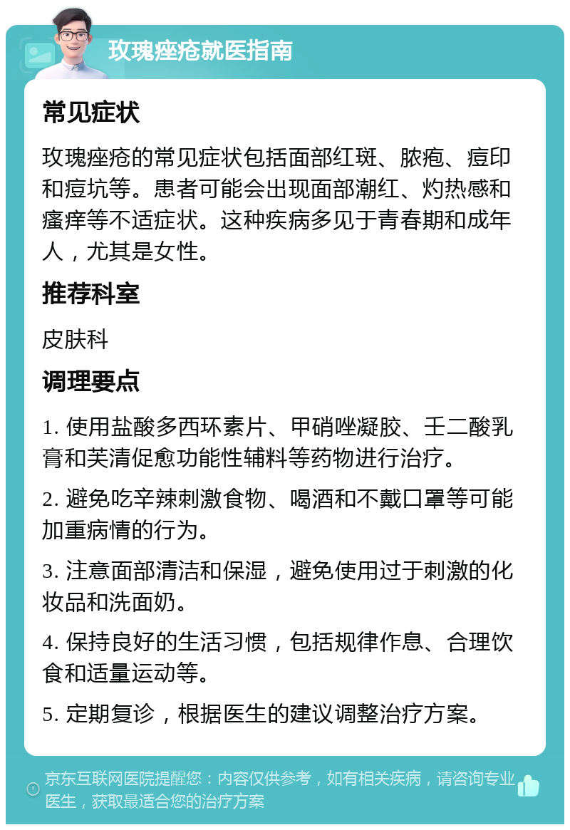 玫瑰痤疮就医指南 常见症状 玫瑰痤疮的常见症状包括面部红斑、脓疱、痘印和痘坑等。患者可能会出现面部潮红、灼热感和瘙痒等不适症状。这种疾病多见于青春期和成年人，尤其是女性。 推荐科室 皮肤科 调理要点 1. 使用盐酸多西环素片、甲硝唑凝胶、壬二酸乳膏和芙清促愈功能性辅料等药物进行治疗。 2. 避免吃辛辣刺激食物、喝酒和不戴口罩等可能加重病情的行为。 3. 注意面部清洁和保湿，避免使用过于刺激的化妆品和洗面奶。 4. 保持良好的生活习惯，包括规律作息、合理饮食和适量运动等。 5. 定期复诊，根据医生的建议调整治疗方案。