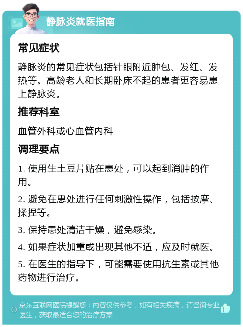 静脉炎就医指南 常见症状 静脉炎的常见症状包括针眼附近肿包、发红、发热等。高龄老人和长期卧床不起的患者更容易患上静脉炎。 推荐科室 血管外科或心血管内科 调理要点 1. 使用生土豆片贴在患处，可以起到消肿的作用。 2. 避免在患处进行任何刺激性操作，包括按摩、揉捏等。 3. 保持患处清洁干燥，避免感染。 4. 如果症状加重或出现其他不适，应及时就医。 5. 在医生的指导下，可能需要使用抗生素或其他药物进行治疗。