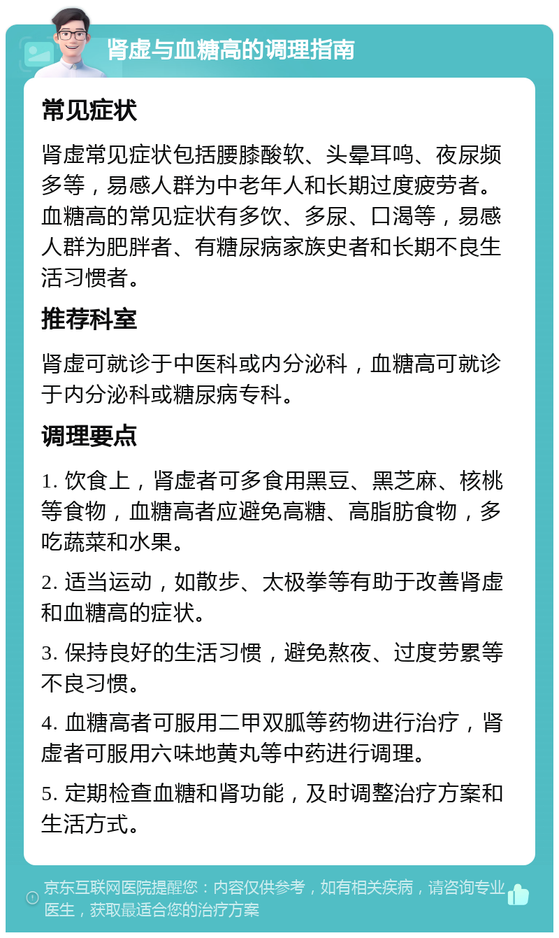 肾虚与血糖高的调理指南 常见症状 肾虚常见症状包括腰膝酸软、头晕耳鸣、夜尿频多等，易感人群为中老年人和长期过度疲劳者。血糖高的常见症状有多饮、多尿、口渴等，易感人群为肥胖者、有糖尿病家族史者和长期不良生活习惯者。 推荐科室 肾虚可就诊于中医科或内分泌科，血糖高可就诊于内分泌科或糖尿病专科。 调理要点 1. 饮食上，肾虚者可多食用黑豆、黑芝麻、核桃等食物，血糖高者应避免高糖、高脂肪食物，多吃蔬菜和水果。 2. 适当运动，如散步、太极拳等有助于改善肾虚和血糖高的症状。 3. 保持良好的生活习惯，避免熬夜、过度劳累等不良习惯。 4. 血糖高者可服用二甲双胍等药物进行治疗，肾虚者可服用六味地黄丸等中药进行调理。 5. 定期检查血糖和肾功能，及时调整治疗方案和生活方式。