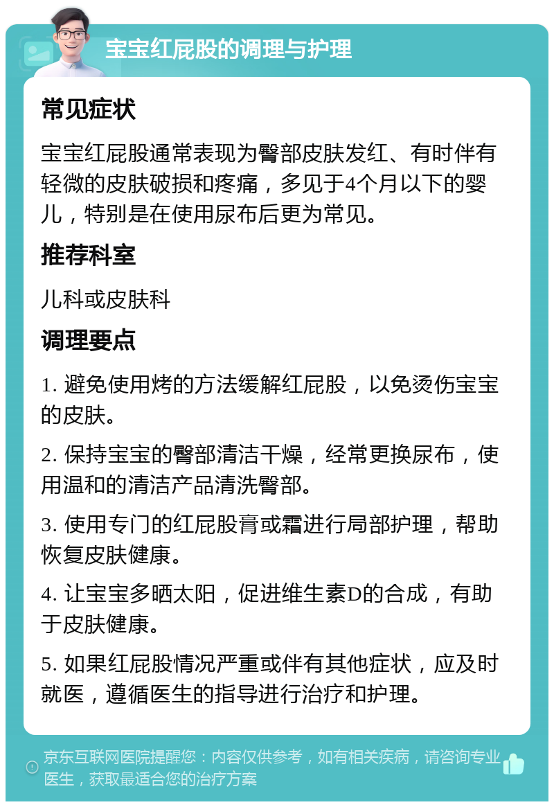 宝宝红屁股的调理与护理 常见症状 宝宝红屁股通常表现为臀部皮肤发红、有时伴有轻微的皮肤破损和疼痛，多见于4个月以下的婴儿，特别是在使用尿布后更为常见。 推荐科室 儿科或皮肤科 调理要点 1. 避免使用烤的方法缓解红屁股，以免烫伤宝宝的皮肤。 2. 保持宝宝的臀部清洁干燥，经常更换尿布，使用温和的清洁产品清洗臀部。 3. 使用专门的红屁股膏或霜进行局部护理，帮助恢复皮肤健康。 4. 让宝宝多晒太阳，促进维生素D的合成，有助于皮肤健康。 5. 如果红屁股情况严重或伴有其他症状，应及时就医，遵循医生的指导进行治疗和护理。