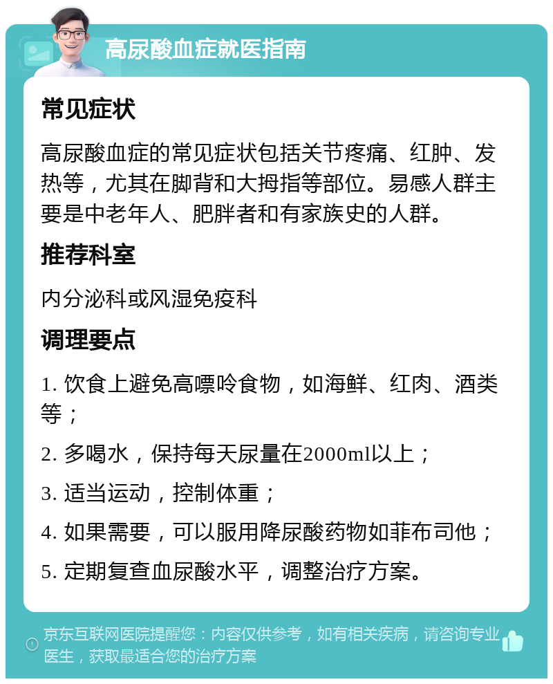 高尿酸血症就医指南 常见症状 高尿酸血症的常见症状包括关节疼痛、红肿、发热等，尤其在脚背和大拇指等部位。易感人群主要是中老年人、肥胖者和有家族史的人群。 推荐科室 内分泌科或风湿免疫科 调理要点 1. 饮食上避免高嘌呤食物，如海鲜、红肉、酒类等； 2. 多喝水，保持每天尿量在2000ml以上； 3. 适当运动，控制体重； 4. 如果需要，可以服用降尿酸药物如菲布司他； 5. 定期复查血尿酸水平，调整治疗方案。