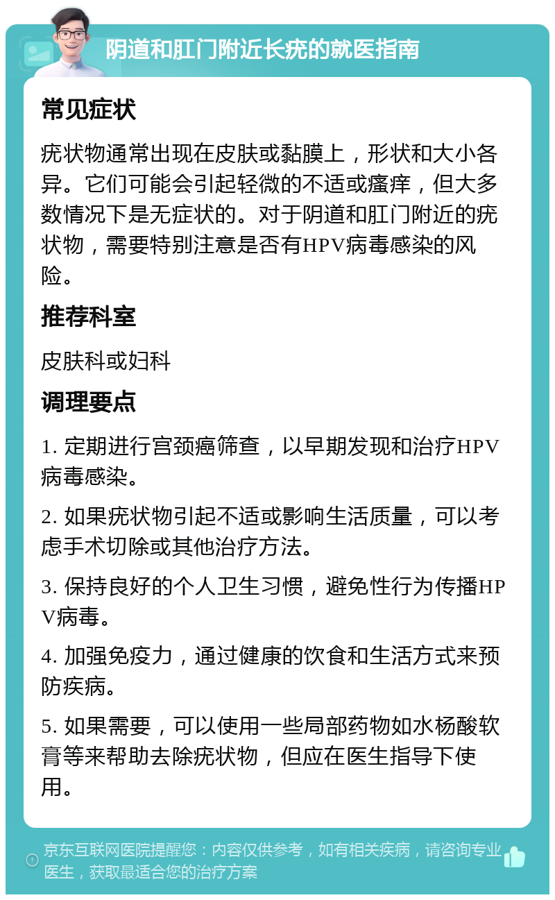 阴道和肛门附近长疣的就医指南 常见症状 疣状物通常出现在皮肤或黏膜上，形状和大小各异。它们可能会引起轻微的不适或瘙痒，但大多数情况下是无症状的。对于阴道和肛门附近的疣状物，需要特别注意是否有HPV病毒感染的风险。 推荐科室 皮肤科或妇科 调理要点 1. 定期进行宫颈癌筛查，以早期发现和治疗HPV病毒感染。 2. 如果疣状物引起不适或影响生活质量，可以考虑手术切除或其他治疗方法。 3. 保持良好的个人卫生习惯，避免性行为传播HPV病毒。 4. 加强免疫力，通过健康的饮食和生活方式来预防疾病。 5. 如果需要，可以使用一些局部药物如水杨酸软膏等来帮助去除疣状物，但应在医生指导下使用。