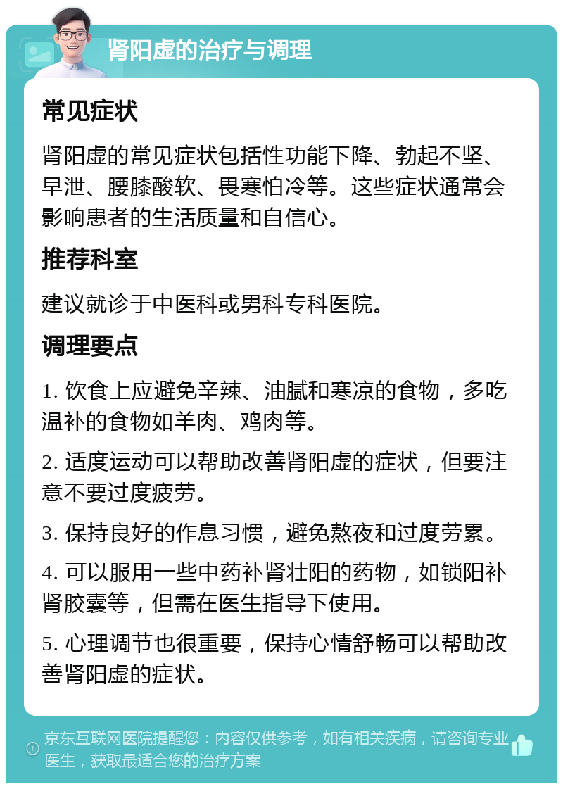 肾阳虚的治疗与调理 常见症状 肾阳虚的常见症状包括性功能下降、勃起不坚、早泄、腰膝酸软、畏寒怕冷等。这些症状通常会影响患者的生活质量和自信心。 推荐科室 建议就诊于中医科或男科专科医院。 调理要点 1. 饮食上应避免辛辣、油腻和寒凉的食物，多吃温补的食物如羊肉、鸡肉等。 2. 适度运动可以帮助改善肾阳虚的症状，但要注意不要过度疲劳。 3. 保持良好的作息习惯，避免熬夜和过度劳累。 4. 可以服用一些中药补肾壮阳的药物，如锁阳补肾胶囊等，但需在医生指导下使用。 5. 心理调节也很重要，保持心情舒畅可以帮助改善肾阳虚的症状。