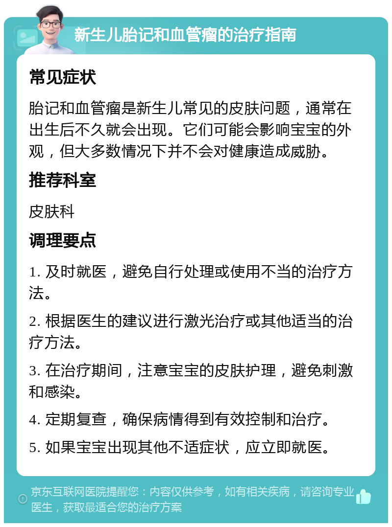 新生儿胎记和血管瘤的治疗指南 常见症状 胎记和血管瘤是新生儿常见的皮肤问题，通常在出生后不久就会出现。它们可能会影响宝宝的外观，但大多数情况下并不会对健康造成威胁。 推荐科室 皮肤科 调理要点 1. 及时就医，避免自行处理或使用不当的治疗方法。 2. 根据医生的建议进行激光治疗或其他适当的治疗方法。 3. 在治疗期间，注意宝宝的皮肤护理，避免刺激和感染。 4. 定期复查，确保病情得到有效控制和治疗。 5. 如果宝宝出现其他不适症状，应立即就医。