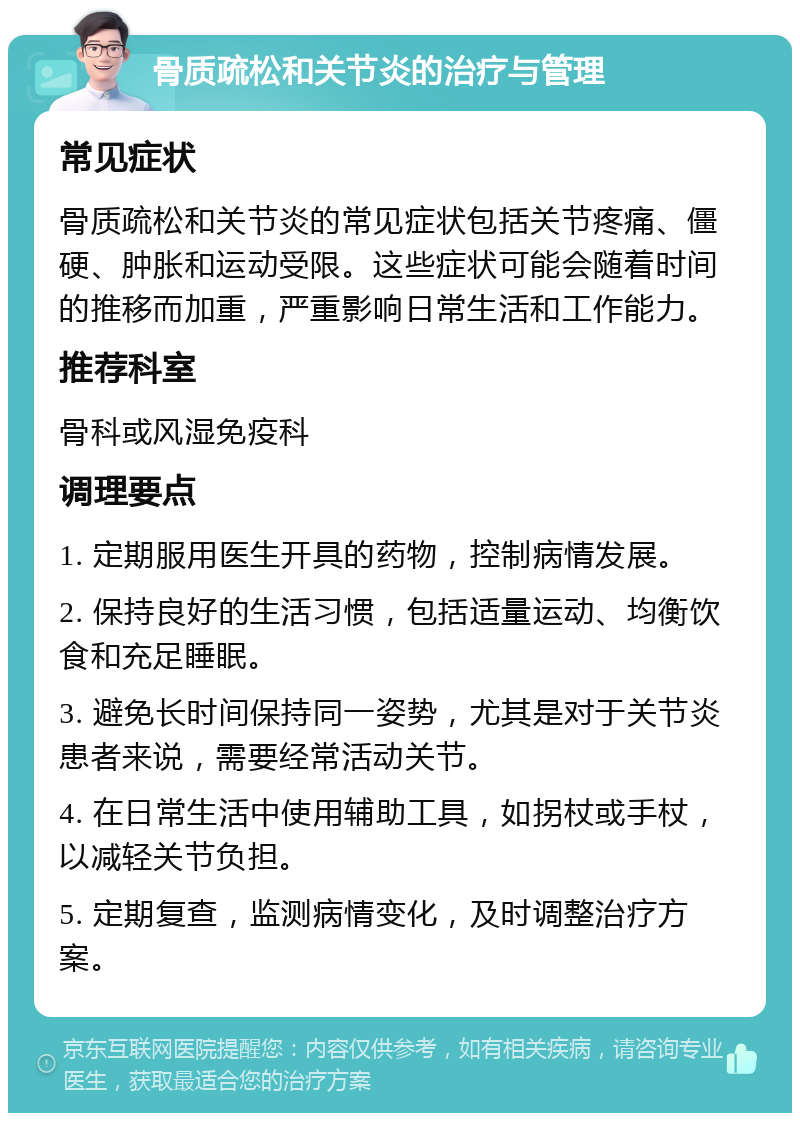 骨质疏松和关节炎的治疗与管理 常见症状 骨质疏松和关节炎的常见症状包括关节疼痛、僵硬、肿胀和运动受限。这些症状可能会随着时间的推移而加重，严重影响日常生活和工作能力。 推荐科室 骨科或风湿免疫科 调理要点 1. 定期服用医生开具的药物，控制病情发展。 2. 保持良好的生活习惯，包括适量运动、均衡饮食和充足睡眠。 3. 避免长时间保持同一姿势，尤其是对于关节炎患者来说，需要经常活动关节。 4. 在日常生活中使用辅助工具，如拐杖或手杖，以减轻关节负担。 5. 定期复查，监测病情变化，及时调整治疗方案。