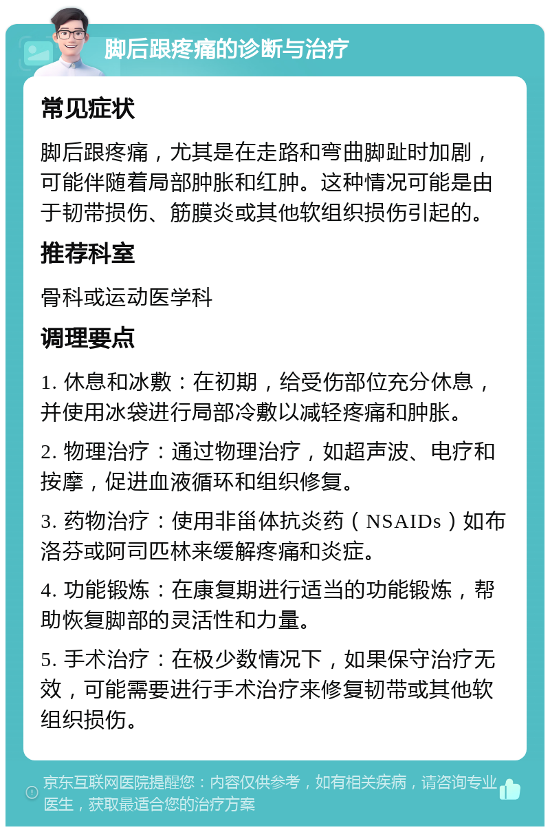 脚后跟疼痛的诊断与治疗 常见症状 脚后跟疼痛，尤其是在走路和弯曲脚趾时加剧，可能伴随着局部肿胀和红肿。这种情况可能是由于韧带损伤、筋膜炎或其他软组织损伤引起的。 推荐科室 骨科或运动医学科 调理要点 1. 休息和冰敷：在初期，给受伤部位充分休息，并使用冰袋进行局部冷敷以减轻疼痛和肿胀。 2. 物理治疗：通过物理治疗，如超声波、电疗和按摩，促进血液循环和组织修复。 3. 药物治疗：使用非甾体抗炎药（NSAIDs）如布洛芬或阿司匹林来缓解疼痛和炎症。 4. 功能锻炼：在康复期进行适当的功能锻炼，帮助恢复脚部的灵活性和力量。 5. 手术治疗：在极少数情况下，如果保守治疗无效，可能需要进行手术治疗来修复韧带或其他软组织损伤。