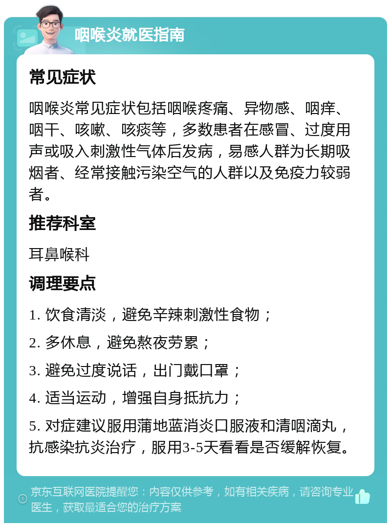 咽喉炎就医指南 常见症状 咽喉炎常见症状包括咽喉疼痛、异物感、咽痒、咽干、咳嗽、咳痰等，多数患者在感冒、过度用声或吸入刺激性气体后发病，易感人群为长期吸烟者、经常接触污染空气的人群以及免疫力较弱者。 推荐科室 耳鼻喉科 调理要点 1. 饮食清淡，避免辛辣刺激性食物； 2. 多休息，避免熬夜劳累； 3. 避免过度说话，出门戴口罩； 4. 适当运动，增强自身抵抗力； 5. 对症建议服用蒲地蓝消炎口服液和清咽滴丸，抗感染抗炎治疗，服用3-5天看看是否缓解恢复。