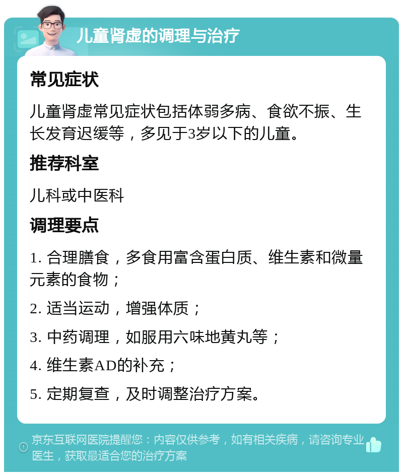 儿童肾虚的调理与治疗 常见症状 儿童肾虚常见症状包括体弱多病、食欲不振、生长发育迟缓等，多见于3岁以下的儿童。 推荐科室 儿科或中医科 调理要点 1. 合理膳食，多食用富含蛋白质、维生素和微量元素的食物； 2. 适当运动，增强体质； 3. 中药调理，如服用六味地黄丸等； 4. 维生素AD的补充； 5. 定期复查，及时调整治疗方案。