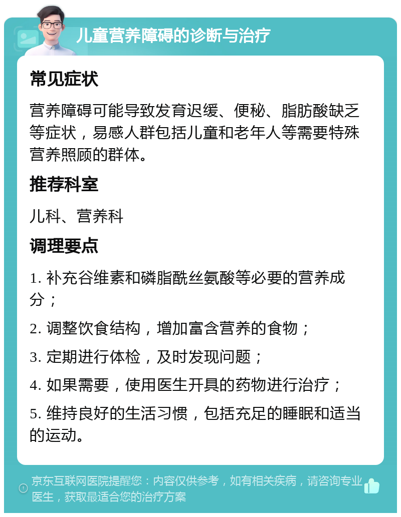 儿童营养障碍的诊断与治疗 常见症状 营养障碍可能导致发育迟缓、便秘、脂肪酸缺乏等症状，易感人群包括儿童和老年人等需要特殊营养照顾的群体。 推荐科室 儿科、营养科 调理要点 1. 补充谷维素和磷脂酰丝氨酸等必要的营养成分； 2. 调整饮食结构，增加富含营养的食物； 3. 定期进行体检，及时发现问题； 4. 如果需要，使用医生开具的药物进行治疗； 5. 维持良好的生活习惯，包括充足的睡眠和适当的运动。