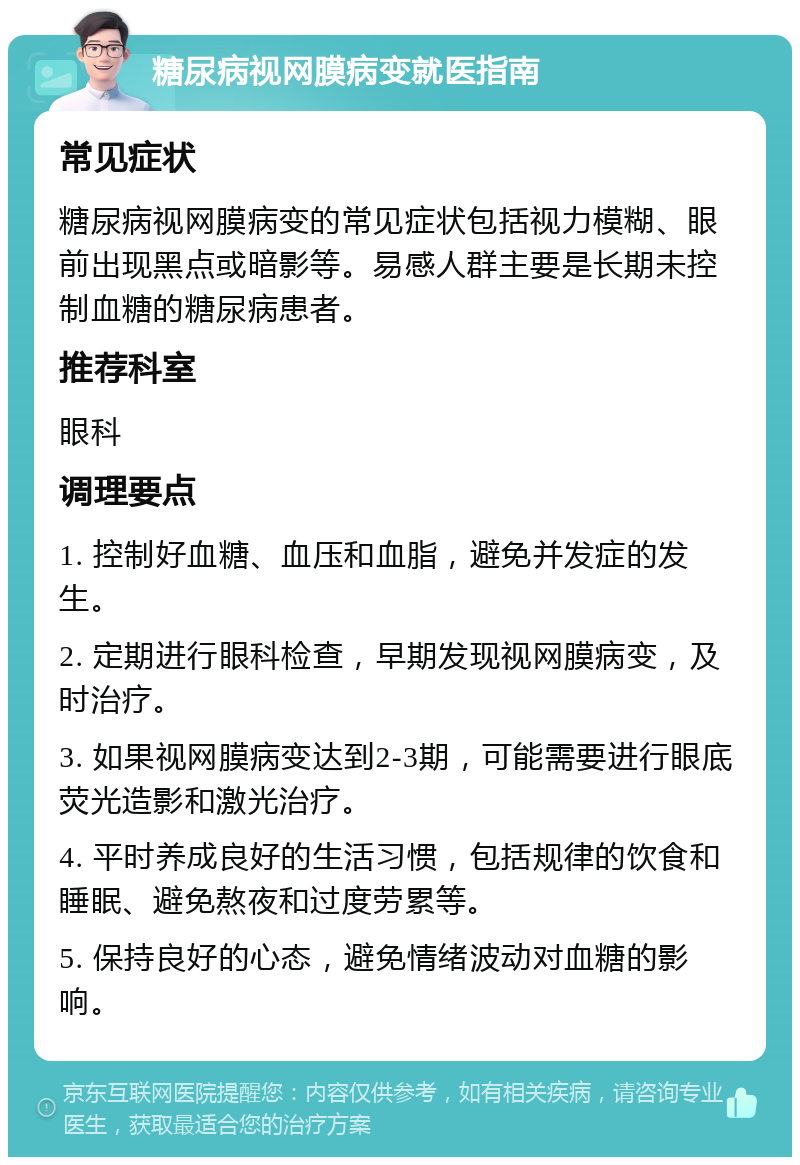 糖尿病视网膜病变就医指南 常见症状 糖尿病视网膜病变的常见症状包括视力模糊、眼前出现黑点或暗影等。易感人群主要是长期未控制血糖的糖尿病患者。 推荐科室 眼科 调理要点 1. 控制好血糖、血压和血脂，避免并发症的发生。 2. 定期进行眼科检查，早期发现视网膜病变，及时治疗。 3. 如果视网膜病变达到2-3期，可能需要进行眼底荧光造影和激光治疗。 4. 平时养成良好的生活习惯，包括规律的饮食和睡眠、避免熬夜和过度劳累等。 5. 保持良好的心态，避免情绪波动对血糖的影响。