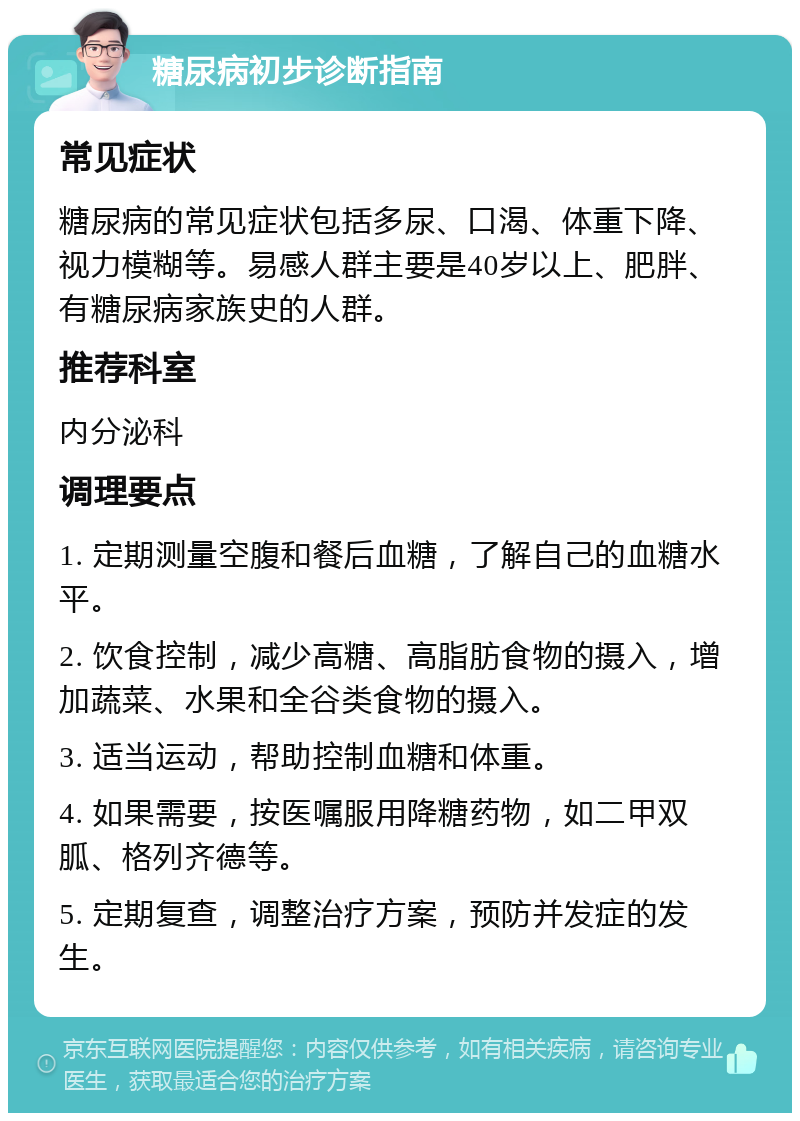 糖尿病初步诊断指南 常见症状 糖尿病的常见症状包括多尿、口渴、体重下降、视力模糊等。易感人群主要是40岁以上、肥胖、有糖尿病家族史的人群。 推荐科室 内分泌科 调理要点 1. 定期测量空腹和餐后血糖，了解自己的血糖水平。 2. 饮食控制，减少高糖、高脂肪食物的摄入，增加蔬菜、水果和全谷类食物的摄入。 3. 适当运动，帮助控制血糖和体重。 4. 如果需要，按医嘱服用降糖药物，如二甲双胍、格列齐德等。 5. 定期复查，调整治疗方案，预防并发症的发生。