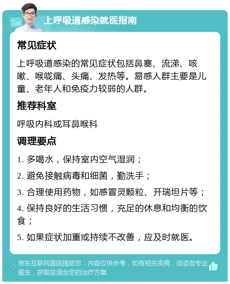 上呼吸道感染就医指南 常见症状 上呼吸道感染的常见症状包括鼻塞、流涕、咳嗽、喉咙痛、头痛、发热等。易感人群主要是儿童、老年人和免疫力较弱的人群。 推荐科室 呼吸内科或耳鼻喉科 调理要点 1. 多喝水，保持室内空气湿润； 2. 避免接触病毒和细菌，勤洗手； 3. 合理使用药物，如感冒灵颗粒、开瑞坦片等； 4. 保持良好的生活习惯，充足的休息和均衡的饮食； 5. 如果症状加重或持续不改善，应及时就医。