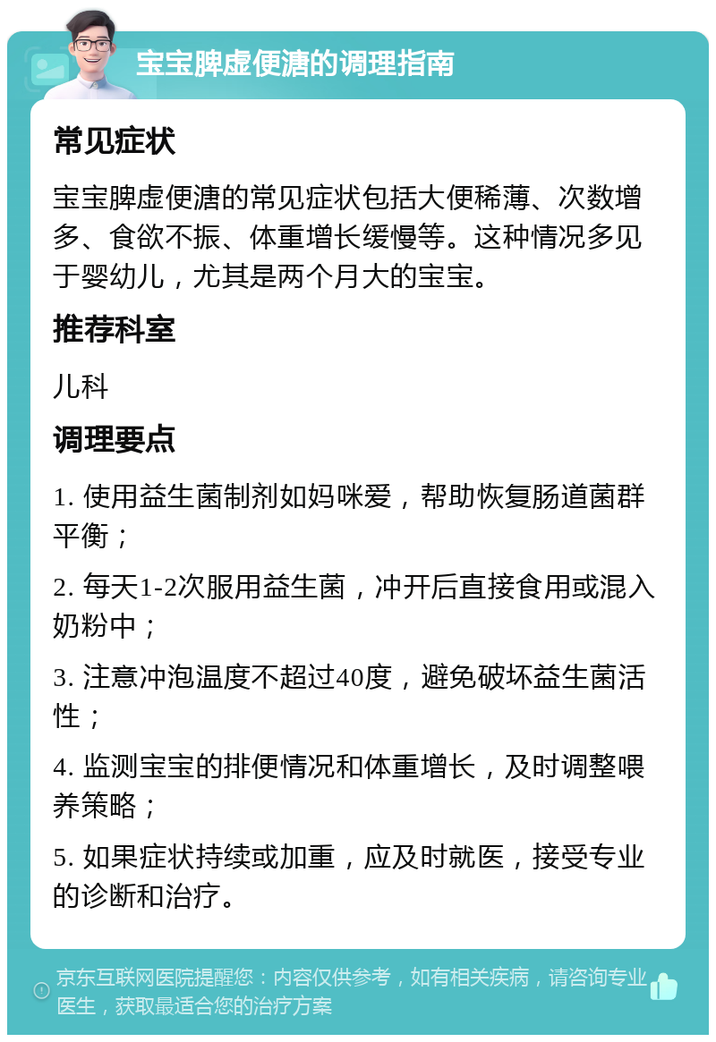 宝宝脾虚便溏的调理指南 常见症状 宝宝脾虚便溏的常见症状包括大便稀薄、次数增多、食欲不振、体重增长缓慢等。这种情况多见于婴幼儿，尤其是两个月大的宝宝。 推荐科室 儿科 调理要点 1. 使用益生菌制剂如妈咪爱，帮助恢复肠道菌群平衡； 2. 每天1-2次服用益生菌，冲开后直接食用或混入奶粉中； 3. 注意冲泡温度不超过40度，避免破坏益生菌活性； 4. 监测宝宝的排便情况和体重增长，及时调整喂养策略； 5. 如果症状持续或加重，应及时就医，接受专业的诊断和治疗。