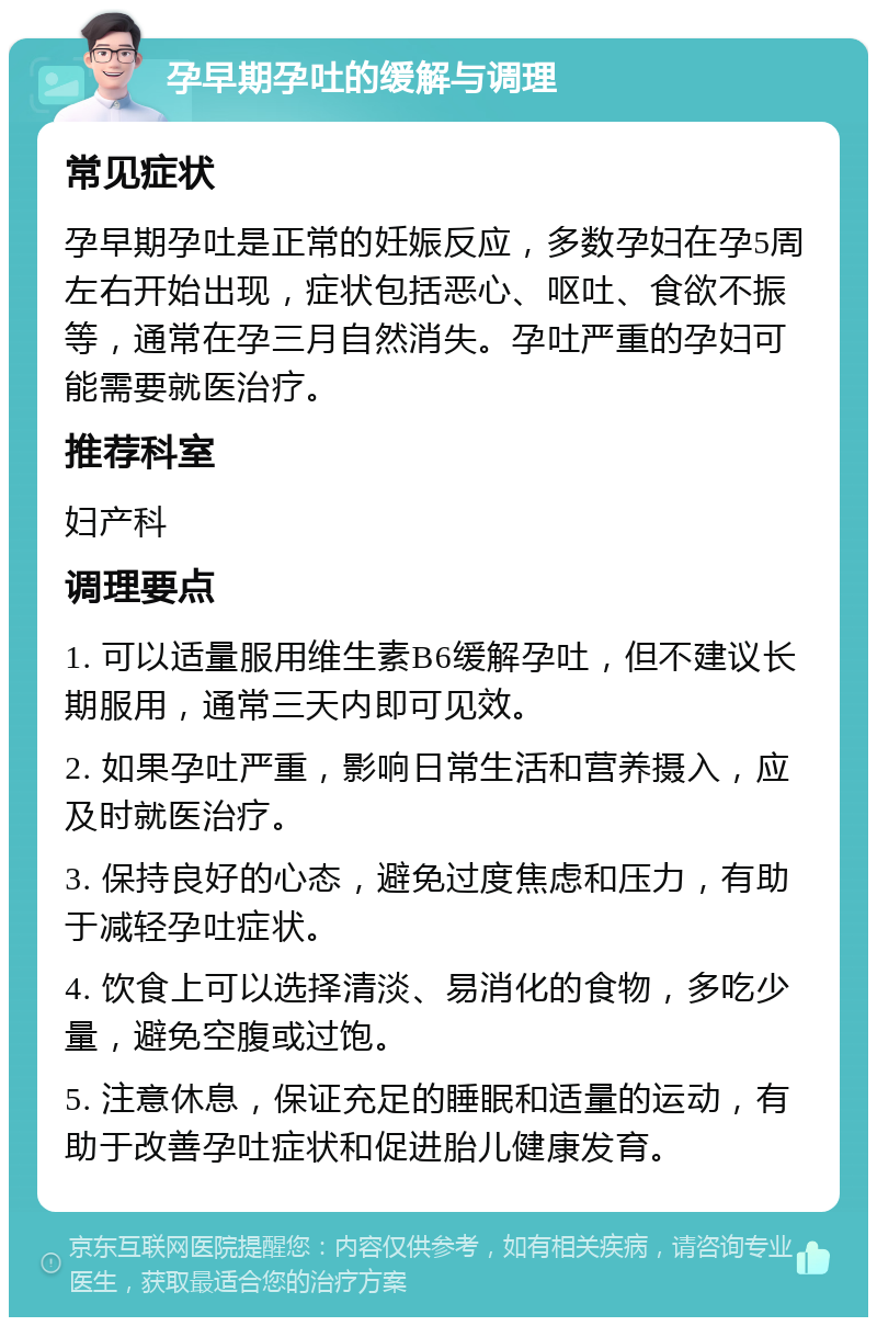 孕早期孕吐的缓解与调理 常见症状 孕早期孕吐是正常的妊娠反应，多数孕妇在孕5周左右开始出现，症状包括恶心、呕吐、食欲不振等，通常在孕三月自然消失。孕吐严重的孕妇可能需要就医治疗。 推荐科室 妇产科 调理要点 1. 可以适量服用维生素B6缓解孕吐，但不建议长期服用，通常三天内即可见效。 2. 如果孕吐严重，影响日常生活和营养摄入，应及时就医治疗。 3. 保持良好的心态，避免过度焦虑和压力，有助于减轻孕吐症状。 4. 饮食上可以选择清淡、易消化的食物，多吃少量，避免空腹或过饱。 5. 注意休息，保证充足的睡眠和适量的运动，有助于改善孕吐症状和促进胎儿健康发育。