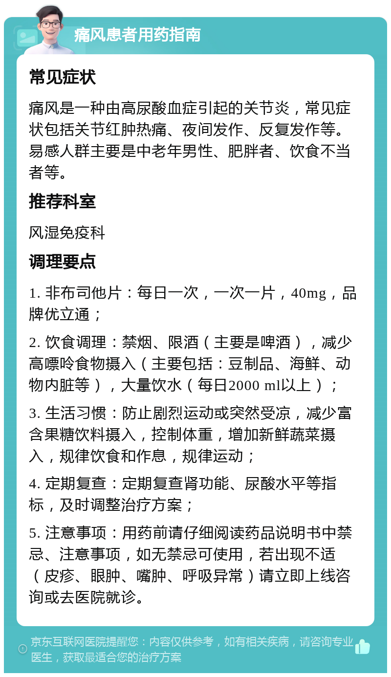 痛风患者用药指南 常见症状 痛风是一种由高尿酸血症引起的关节炎，常见症状包括关节红肿热痛、夜间发作、反复发作等。易感人群主要是中老年男性、肥胖者、饮食不当者等。 推荐科室 风湿免疫科 调理要点 1. 非布司他片：每日一次，一次一片，40mg，品牌优立通； 2. 饮食调理：禁烟、限酒（主要是啤酒），减少高嘌呤食物摄入（主要包括：豆制品、海鲜、动物内脏等），大量饮水（每日2000 ml以上）； 3. 生活习惯：防止剧烈运动或突然受凉，减少富含果糖饮料摄入，控制体重，增加新鲜蔬菜摄入，规律饮食和作息，规律运动； 4. 定期复查：定期复查肾功能、尿酸水平等指标，及时调整治疗方案； 5. 注意事项：用药前请仔细阅读药品说明书中禁忌、注意事项，如无禁忌可使用，若出现不适（皮疹、眼肿、嘴肿、呼吸异常）请立即上线咨询或去医院就诊。