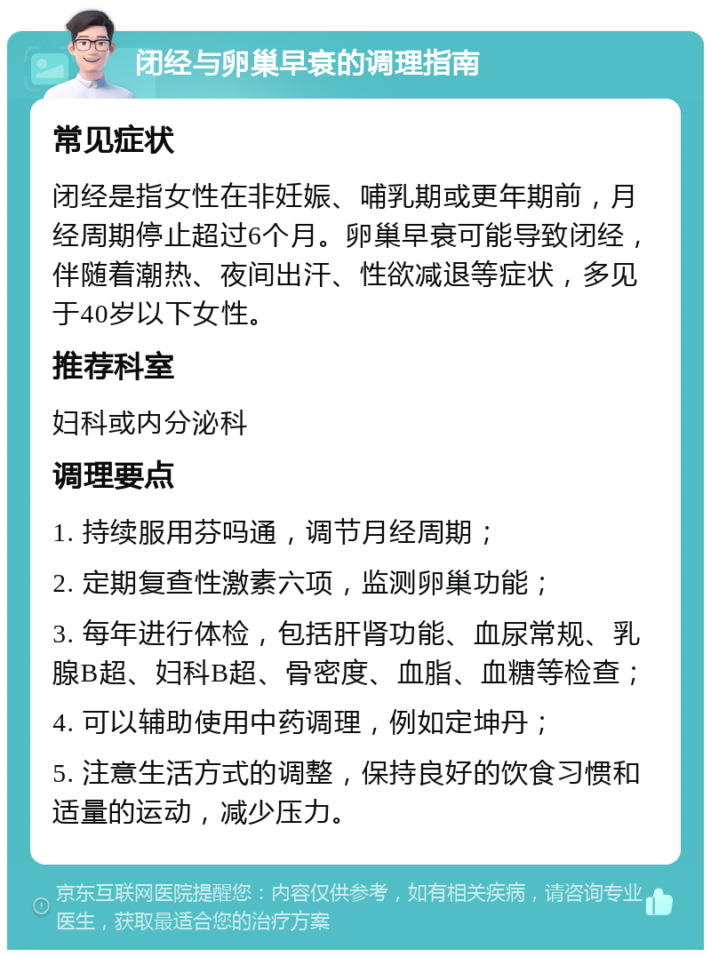 闭经与卵巢早衰的调理指南 常见症状 闭经是指女性在非妊娠、哺乳期或更年期前，月经周期停止超过6个月。卵巢早衰可能导致闭经，伴随着潮热、夜间出汗、性欲减退等症状，多见于40岁以下女性。 推荐科室 妇科或内分泌科 调理要点 1. 持续服用芬吗通，调节月经周期； 2. 定期复查性激素六项，监测卵巢功能； 3. 每年进行体检，包括肝肾功能、血尿常规、乳腺B超、妇科B超、骨密度、血脂、血糖等检查； 4. 可以辅助使用中药调理，例如定坤丹； 5. 注意生活方式的调整，保持良好的饮食习惯和适量的运动，减少压力。