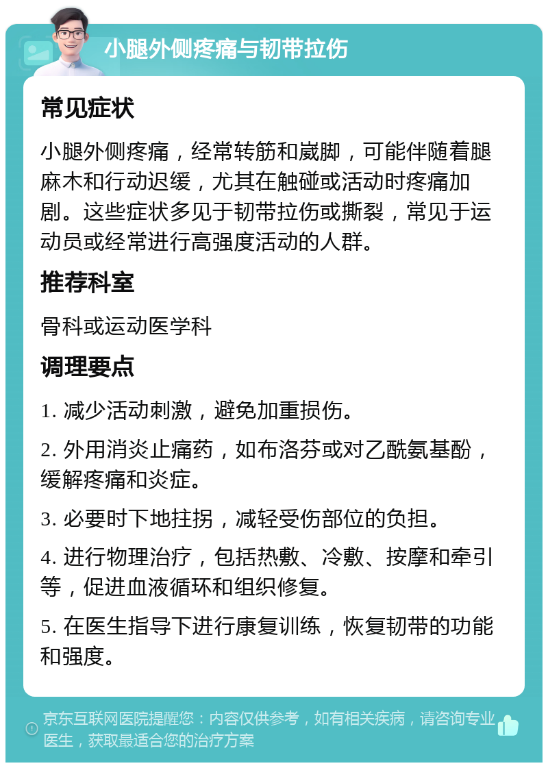 小腿外侧疼痛与韧带拉伤 常见症状 小腿外侧疼痛，经常转筋和崴脚，可能伴随着腿麻木和行动迟缓，尤其在触碰或活动时疼痛加剧。这些症状多见于韧带拉伤或撕裂，常见于运动员或经常进行高强度活动的人群。 推荐科室 骨科或运动医学科 调理要点 1. 减少活动刺激，避免加重损伤。 2. 外用消炎止痛药，如布洛芬或对乙酰氨基酚，缓解疼痛和炎症。 3. 必要时下地拄拐，减轻受伤部位的负担。 4. 进行物理治疗，包括热敷、冷敷、按摩和牵引等，促进血液循环和组织修复。 5. 在医生指导下进行康复训练，恢复韧带的功能和强度。