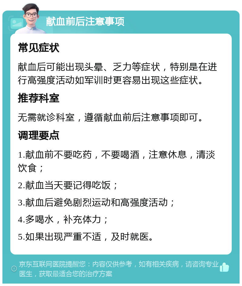 献血前后注意事项 常见症状 献血后可能出现头晕、乏力等症状，特别是在进行高强度活动如军训时更容易出现这些症状。 推荐科室 无需就诊科室，遵循献血前后注意事项即可。 调理要点 1.献血前不要吃药，不要喝酒，注意休息，清淡饮食； 2.献血当天要记得吃饭； 3.献血后避免剧烈运动和高强度活动； 4.多喝水，补充体力； 5.如果出现严重不适，及时就医。