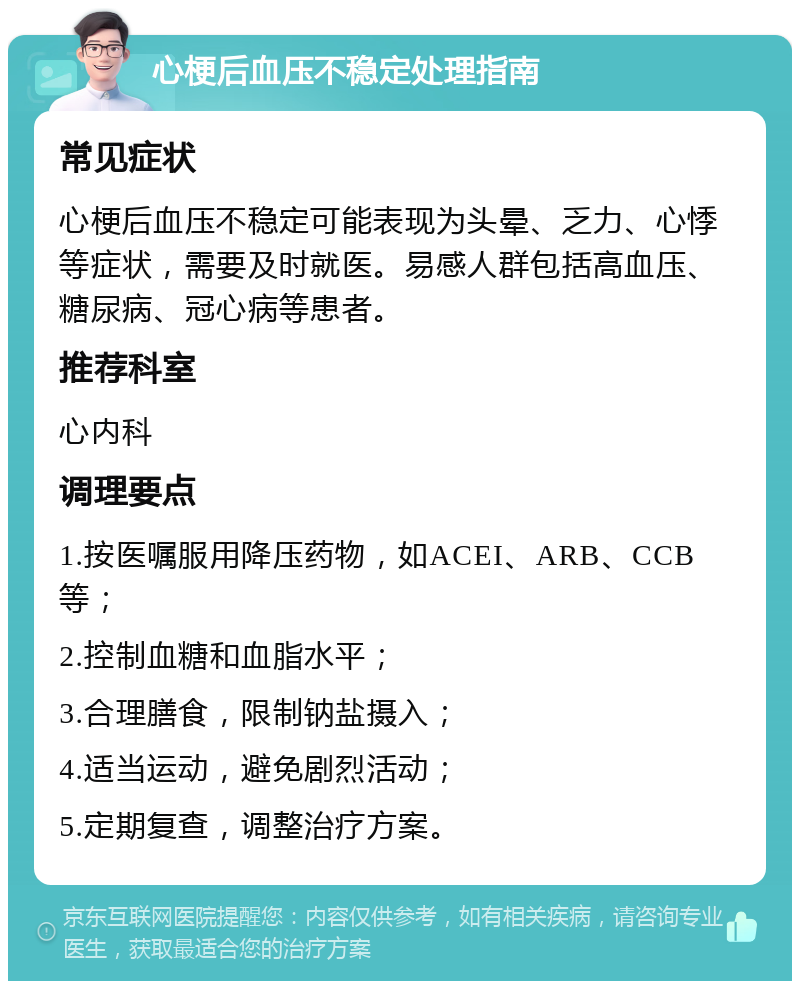 心梗后血压不稳定处理指南 常见症状 心梗后血压不稳定可能表现为头晕、乏力、心悸等症状，需要及时就医。易感人群包括高血压、糖尿病、冠心病等患者。 推荐科室 心内科 调理要点 1.按医嘱服用降压药物，如ACEI、ARB、CCB等； 2.控制血糖和血脂水平； 3.合理膳食，限制钠盐摄入； 4.适当运动，避免剧烈活动； 5.定期复查，调整治疗方案。