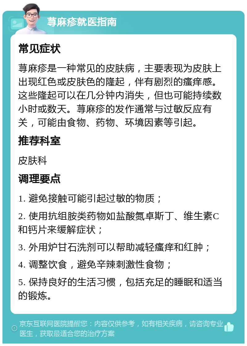 荨麻疹就医指南 常见症状 荨麻疹是一种常见的皮肤病，主要表现为皮肤上出现红色或皮肤色的隆起，伴有剧烈的瘙痒感。这些隆起可以在几分钟内消失，但也可能持续数小时或数天。荨麻疹的发作通常与过敏反应有关，可能由食物、药物、环境因素等引起。 推荐科室 皮肤科 调理要点 1. 避免接触可能引起过敏的物质； 2. 使用抗组胺类药物如盐酸氮卓斯丁、维生素C和钙片来缓解症状； 3. 外用炉甘石洗剂可以帮助减轻瘙痒和红肿； 4. 调整饮食，避免辛辣刺激性食物； 5. 保持良好的生活习惯，包括充足的睡眠和适当的锻炼。