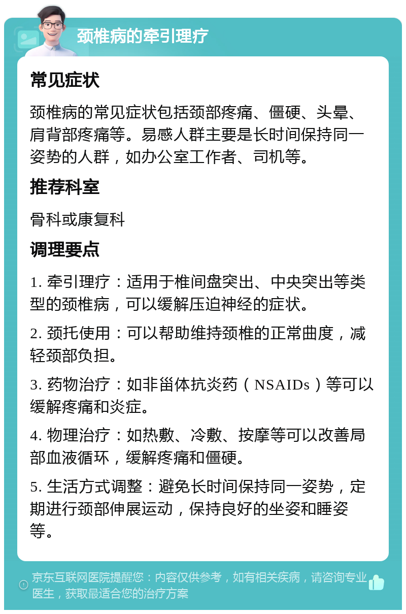 颈椎病的牵引理疗 常见症状 颈椎病的常见症状包括颈部疼痛、僵硬、头晕、肩背部疼痛等。易感人群主要是长时间保持同一姿势的人群，如办公室工作者、司机等。 推荐科室 骨科或康复科 调理要点 1. 牵引理疗：适用于椎间盘突出、中央突出等类型的颈椎病，可以缓解压迫神经的症状。 2. 颈托使用：可以帮助维持颈椎的正常曲度，减轻颈部负担。 3. 药物治疗：如非甾体抗炎药（NSAIDs）等可以缓解疼痛和炎症。 4. 物理治疗：如热敷、冷敷、按摩等可以改善局部血液循环，缓解疼痛和僵硬。 5. 生活方式调整：避免长时间保持同一姿势，定期进行颈部伸展运动，保持良好的坐姿和睡姿等。