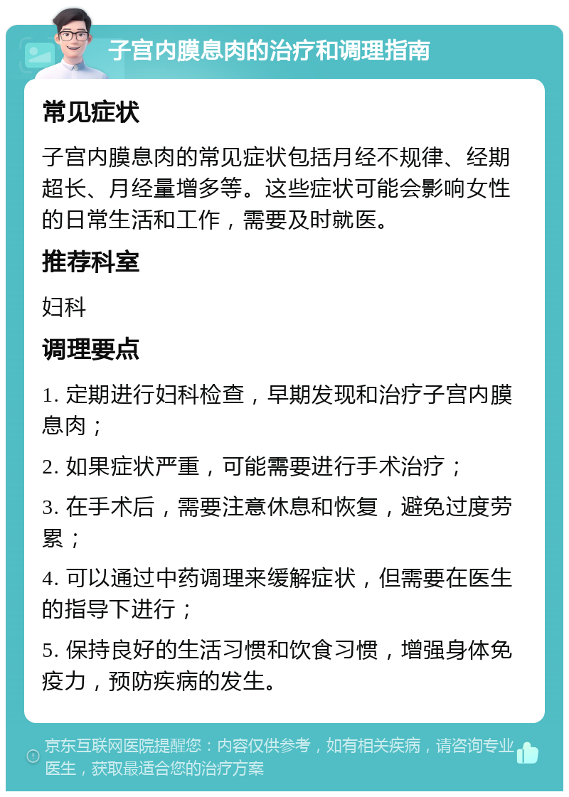 子宫内膜息肉的治疗和调理指南 常见症状 子宫内膜息肉的常见症状包括月经不规律、经期超长、月经量增多等。这些症状可能会影响女性的日常生活和工作，需要及时就医。 推荐科室 妇科 调理要点 1. 定期进行妇科检查，早期发现和治疗子宫内膜息肉； 2. 如果症状严重，可能需要进行手术治疗； 3. 在手术后，需要注意休息和恢复，避免过度劳累； 4. 可以通过中药调理来缓解症状，但需要在医生的指导下进行； 5. 保持良好的生活习惯和饮食习惯，增强身体免疫力，预防疾病的发生。