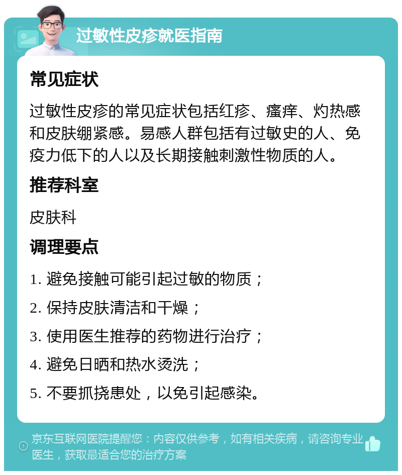 过敏性皮疹就医指南 常见症状 过敏性皮疹的常见症状包括红疹、瘙痒、灼热感和皮肤绷紧感。易感人群包括有过敏史的人、免疫力低下的人以及长期接触刺激性物质的人。 推荐科室 皮肤科 调理要点 1. 避免接触可能引起过敏的物质； 2. 保持皮肤清洁和干燥； 3. 使用医生推荐的药物进行治疗； 4. 避免日晒和热水烫洗； 5. 不要抓挠患处，以免引起感染。