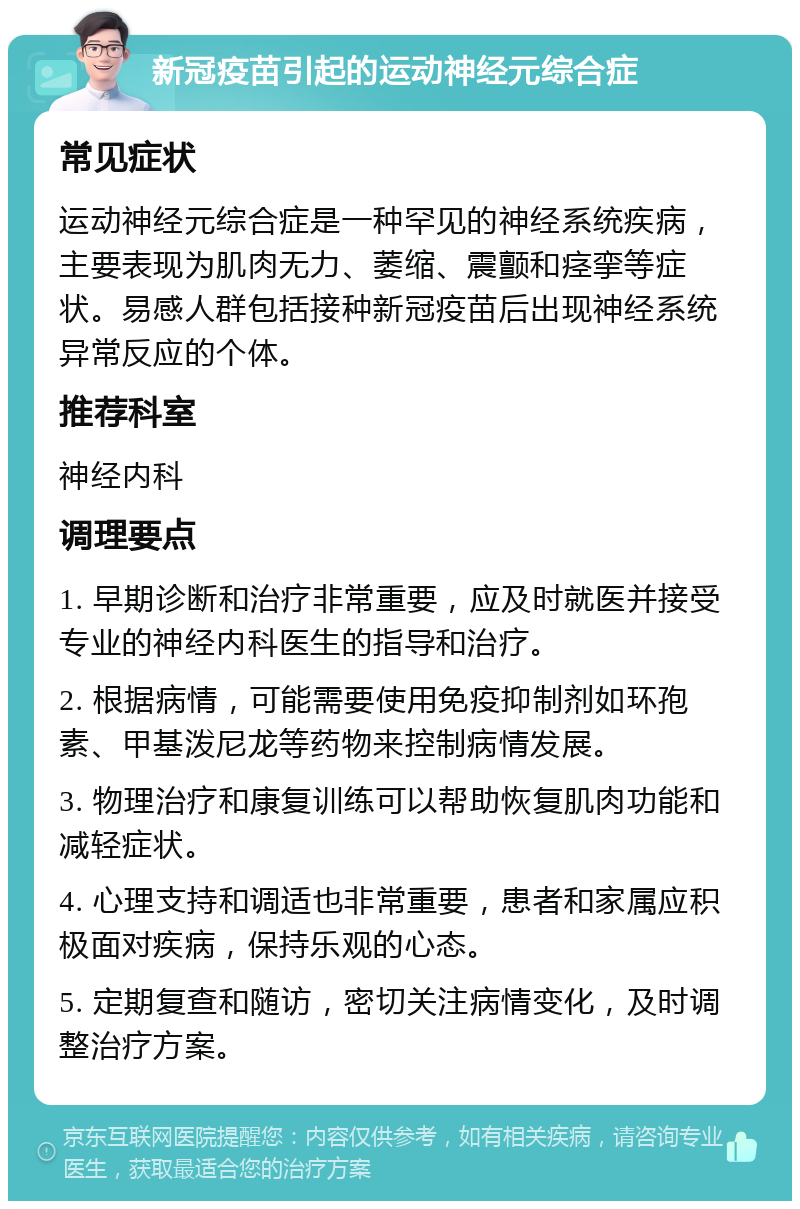 新冠疫苗引起的运动神经元综合症 常见症状 运动神经元综合症是一种罕见的神经系统疾病，主要表现为肌肉无力、萎缩、震颤和痉挛等症状。易感人群包括接种新冠疫苗后出现神经系统异常反应的个体。 推荐科室 神经内科 调理要点 1. 早期诊断和治疗非常重要，应及时就医并接受专业的神经内科医生的指导和治疗。 2. 根据病情，可能需要使用免疫抑制剂如环孢素、甲基泼尼龙等药物来控制病情发展。 3. 物理治疗和康复训练可以帮助恢复肌肉功能和减轻症状。 4. 心理支持和调适也非常重要，患者和家属应积极面对疾病，保持乐观的心态。 5. 定期复查和随访，密切关注病情变化，及时调整治疗方案。