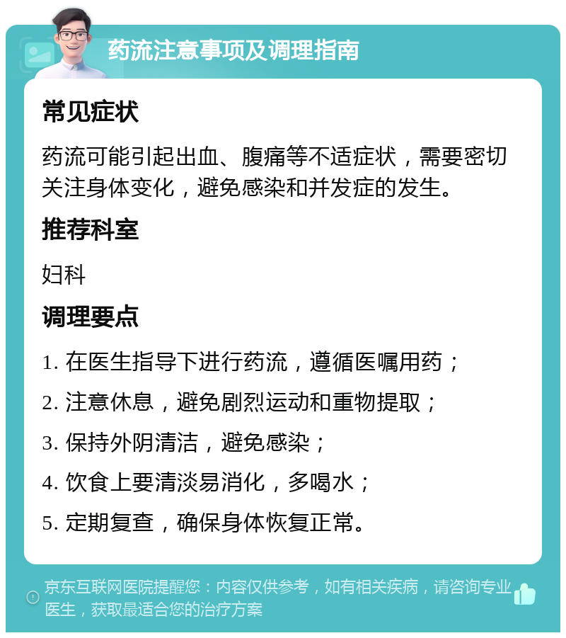 药流注意事项及调理指南 常见症状 药流可能引起出血、腹痛等不适症状，需要密切关注身体变化，避免感染和并发症的发生。 推荐科室 妇科 调理要点 1. 在医生指导下进行药流，遵循医嘱用药； 2. 注意休息，避免剧烈运动和重物提取； 3. 保持外阴清洁，避免感染； 4. 饮食上要清淡易消化，多喝水； 5. 定期复查，确保身体恢复正常。