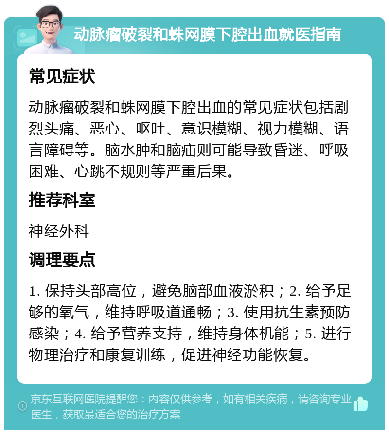 动脉瘤破裂和蛛网膜下腔出血就医指南 常见症状 动脉瘤破裂和蛛网膜下腔出血的常见症状包括剧烈头痛、恶心、呕吐、意识模糊、视力模糊、语言障碍等。脑水肿和脑疝则可能导致昏迷、呼吸困难、心跳不规则等严重后果。 推荐科室 神经外科 调理要点 1. 保持头部高位，避免脑部血液淤积；2. 给予足够的氧气，维持呼吸道通畅；3. 使用抗生素预防感染；4. 给予营养支持，维持身体机能；5. 进行物理治疗和康复训练，促进神经功能恢复。