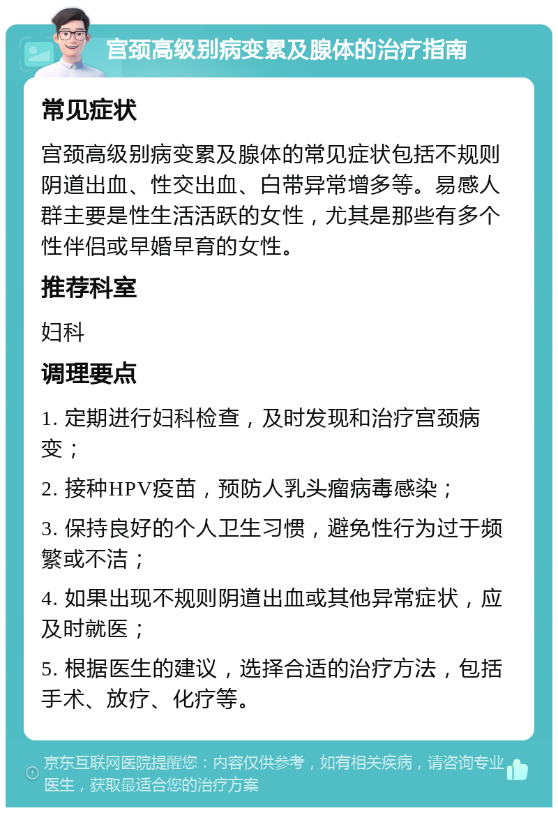 宫颈高级别病变累及腺体的治疗指南 常见症状 宫颈高级别病变累及腺体的常见症状包括不规则阴道出血、性交出血、白带异常增多等。易感人群主要是性生活活跃的女性，尤其是那些有多个性伴侣或早婚早育的女性。 推荐科室 妇科 调理要点 1. 定期进行妇科检查，及时发现和治疗宫颈病变； 2. 接种HPV疫苗，预防人乳头瘤病毒感染； 3. 保持良好的个人卫生习惯，避免性行为过于频繁或不洁； 4. 如果出现不规则阴道出血或其他异常症状，应及时就医； 5. 根据医生的建议，选择合适的治疗方法，包括手术、放疗、化疗等。