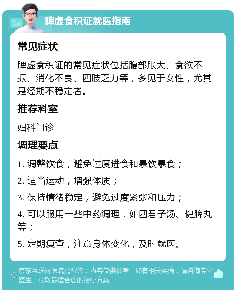 脾虚食积证就医指南 常见症状 脾虚食积证的常见症状包括腹部胀大、食欲不振、消化不良、四肢乏力等，多见于女性，尤其是经期不稳定者。 推荐科室 妇科门诊 调理要点 1. 调整饮食，避免过度进食和暴饮暴食； 2. 适当运动，增强体质； 3. 保持情绪稳定，避免过度紧张和压力； 4. 可以服用一些中药调理，如四君子汤、健脾丸等； 5. 定期复查，注意身体变化，及时就医。