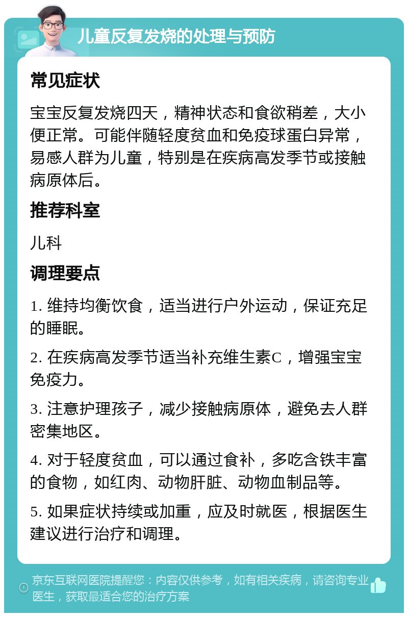 儿童反复发烧的处理与预防 常见症状 宝宝反复发烧四天，精神状态和食欲稍差，大小便正常。可能伴随轻度贫血和免疫球蛋白异常，易感人群为儿童，特别是在疾病高发季节或接触病原体后。 推荐科室 儿科 调理要点 1. 维持均衡饮食，适当进行户外运动，保证充足的睡眠。 2. 在疾病高发季节适当补充维生素C，增强宝宝免疫力。 3. 注意护理孩子，减少接触病原体，避免去人群密集地区。 4. 对于轻度贫血，可以通过食补，多吃含铁丰富的食物，如红肉、动物肝脏、动物血制品等。 5. 如果症状持续或加重，应及时就医，根据医生建议进行治疗和调理。