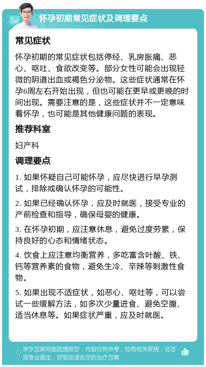 怀孕初期常见症状及调理要点 常见症状 怀孕初期的常见症状包括停经、乳房胀痛、恶心、呕吐、食欲改变等。部分女性可能会出现轻微的阴道出血或褐色分泌物。这些症状通常在怀孕6周左右开始出现，但也可能在更早或更晚的时间出现。需要注意的是，这些症状并不一定意味着怀孕，也可能是其他健康问题的表现。 推荐科室 妇产科 调理要点 1. 如果怀疑自己可能怀孕，应尽快进行早孕测试，排除或确认怀孕的可能性。 2. 如果已经确认怀孕，应及时就医，接受专业的产前检查和指导，确保母婴的健康。 3. 在怀孕初期，应注意休息，避免过度劳累，保持良好的心态和情绪状态。 4. 饮食上应注意均衡营养，多吃富含叶酸、铁、钙等营养素的食物，避免生冷、辛辣等刺激性食物。 5. 如果出现不适症状，如恶心、呕吐等，可以尝试一些缓解方法，如多次少量进食、避免空腹、适当休息等。如果症状严重，应及时就医。