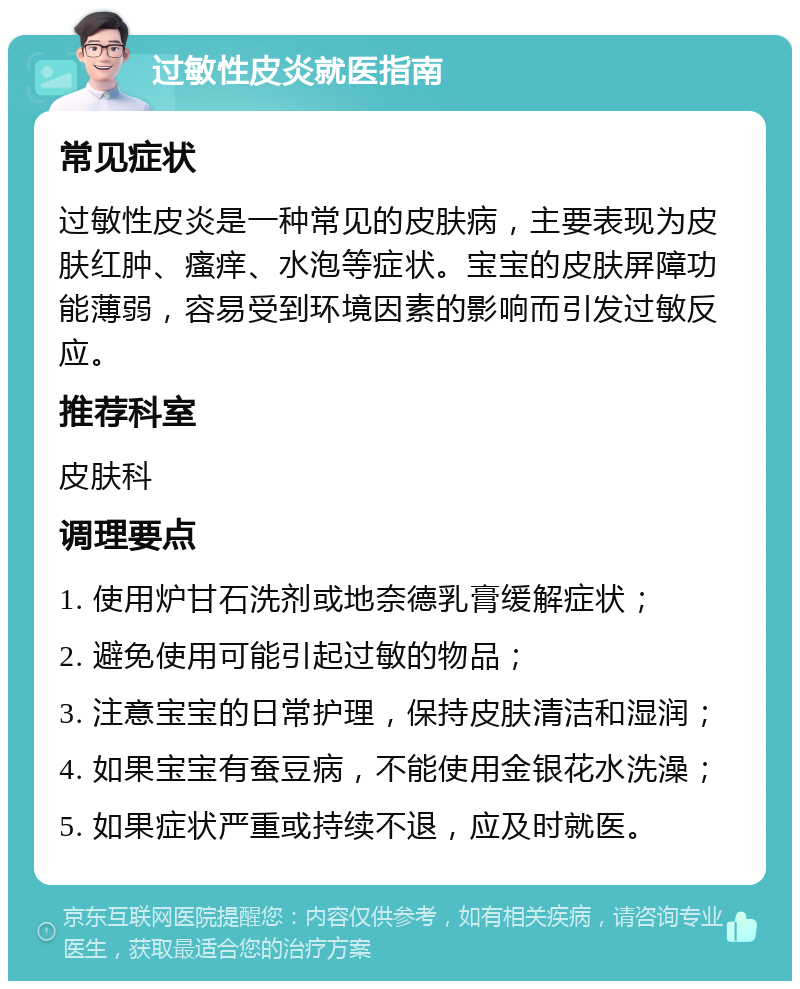 过敏性皮炎就医指南 常见症状 过敏性皮炎是一种常见的皮肤病，主要表现为皮肤红肿、瘙痒、水泡等症状。宝宝的皮肤屏障功能薄弱，容易受到环境因素的影响而引发过敏反应。 推荐科室 皮肤科 调理要点 1. 使用炉甘石洗剂或地奈德乳膏缓解症状； 2. 避免使用可能引起过敏的物品； 3. 注意宝宝的日常护理，保持皮肤清洁和湿润； 4. 如果宝宝有蚕豆病，不能使用金银花水洗澡； 5. 如果症状严重或持续不退，应及时就医。