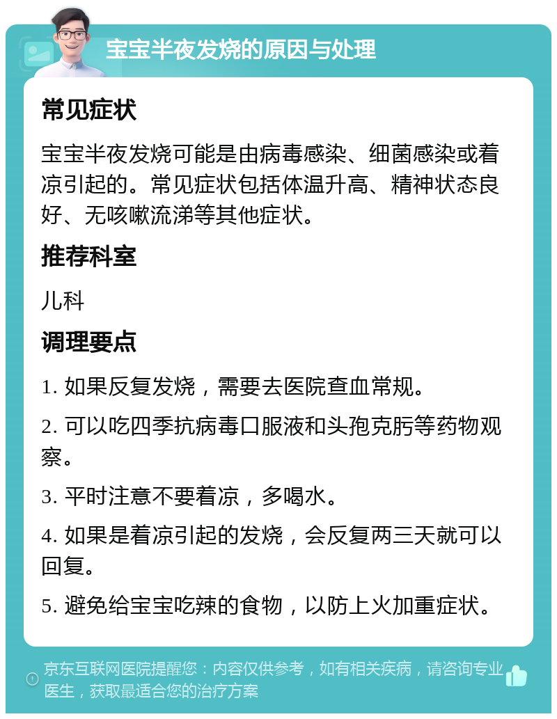 宝宝半夜发烧的原因与处理 常见症状 宝宝半夜发烧可能是由病毒感染、细菌感染或着凉引起的。常见症状包括体温升高、精神状态良好、无咳嗽流涕等其他症状。 推荐科室 儿科 调理要点 1. 如果反复发烧，需要去医院查血常规。 2. 可以吃四季抗病毒口服液和头孢克肟等药物观察。 3. 平时注意不要着凉，多喝水。 4. 如果是着凉引起的发烧，会反复两三天就可以回复。 5. 避免给宝宝吃辣的食物，以防上火加重症状。