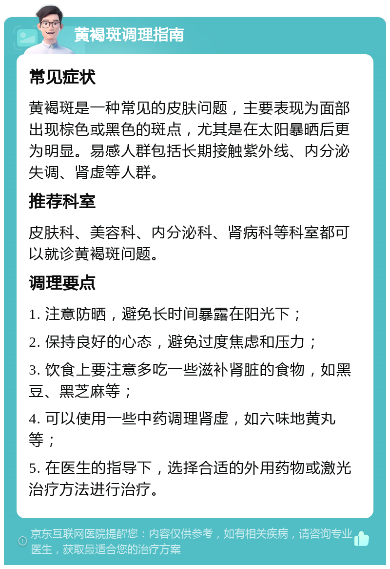 黄褐斑调理指南 常见症状 黄褐斑是一种常见的皮肤问题，主要表现为面部出现棕色或黑色的斑点，尤其是在太阳暴晒后更为明显。易感人群包括长期接触紫外线、内分泌失调、肾虚等人群。 推荐科室 皮肤科、美容科、内分泌科、肾病科等科室都可以就诊黄褐斑问题。 调理要点 1. 注意防晒，避免长时间暴露在阳光下； 2. 保持良好的心态，避免过度焦虑和压力； 3. 饮食上要注意多吃一些滋补肾脏的食物，如黑豆、黑芝麻等； 4. 可以使用一些中药调理肾虚，如六味地黄丸等； 5. 在医生的指导下，选择合适的外用药物或激光治疗方法进行治疗。