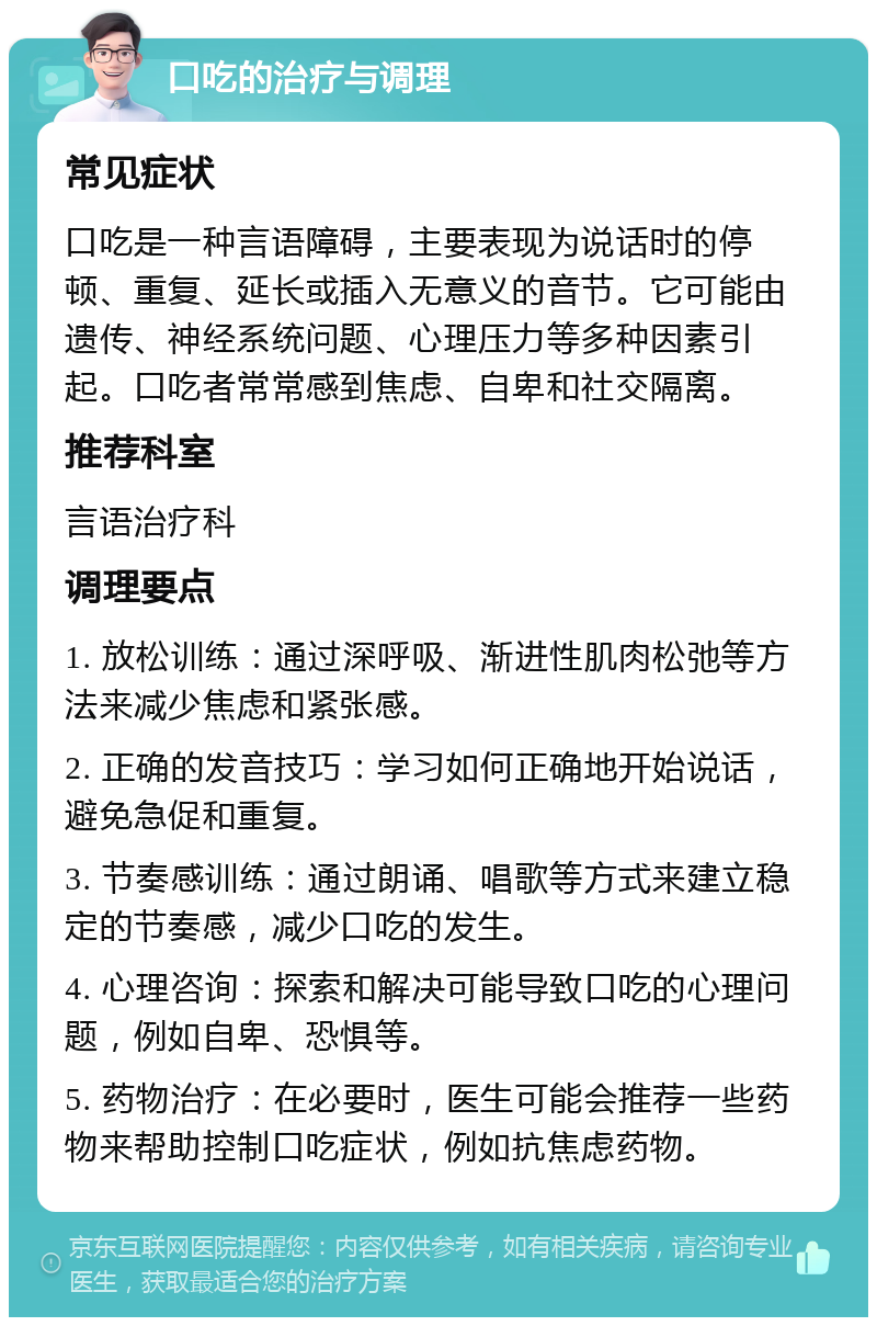 口吃的治疗与调理 常见症状 口吃是一种言语障碍，主要表现为说话时的停顿、重复、延长或插入无意义的音节。它可能由遗传、神经系统问题、心理压力等多种因素引起。口吃者常常感到焦虑、自卑和社交隔离。 推荐科室 言语治疗科 调理要点 1. 放松训练：通过深呼吸、渐进性肌肉松弛等方法来减少焦虑和紧张感。 2. 正确的发音技巧：学习如何正确地开始说话，避免急促和重复。 3. 节奏感训练：通过朗诵、唱歌等方式来建立稳定的节奏感，减少口吃的发生。 4. 心理咨询：探索和解决可能导致口吃的心理问题，例如自卑、恐惧等。 5. 药物治疗：在必要时，医生可能会推荐一些药物来帮助控制口吃症状，例如抗焦虑药物。