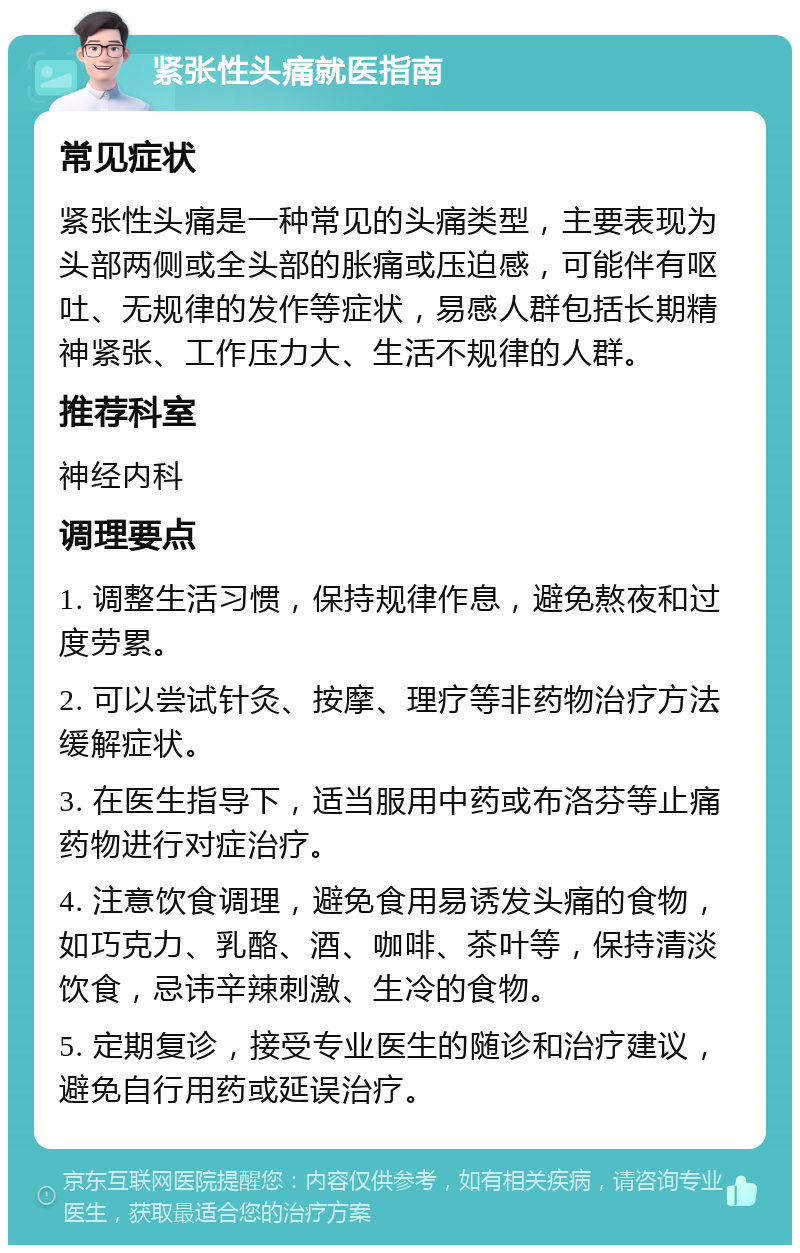 紧张性头痛就医指南 常见症状 紧张性头痛是一种常见的头痛类型，主要表现为头部两侧或全头部的胀痛或压迫感，可能伴有呕吐、无规律的发作等症状，易感人群包括长期精神紧张、工作压力大、生活不规律的人群。 推荐科室 神经内科 调理要点 1. 调整生活习惯，保持规律作息，避免熬夜和过度劳累。 2. 可以尝试针灸、按摩、理疗等非药物治疗方法缓解症状。 3. 在医生指导下，适当服用中药或布洛芬等止痛药物进行对症治疗。 4. 注意饮食调理，避免食用易诱发头痛的食物，如巧克力、乳酪、酒、咖啡、茶叶等，保持清淡饮食，忌讳辛辣刺激、生冷的食物。 5. 定期复诊，接受专业医生的随诊和治疗建议，避免自行用药或延误治疗。