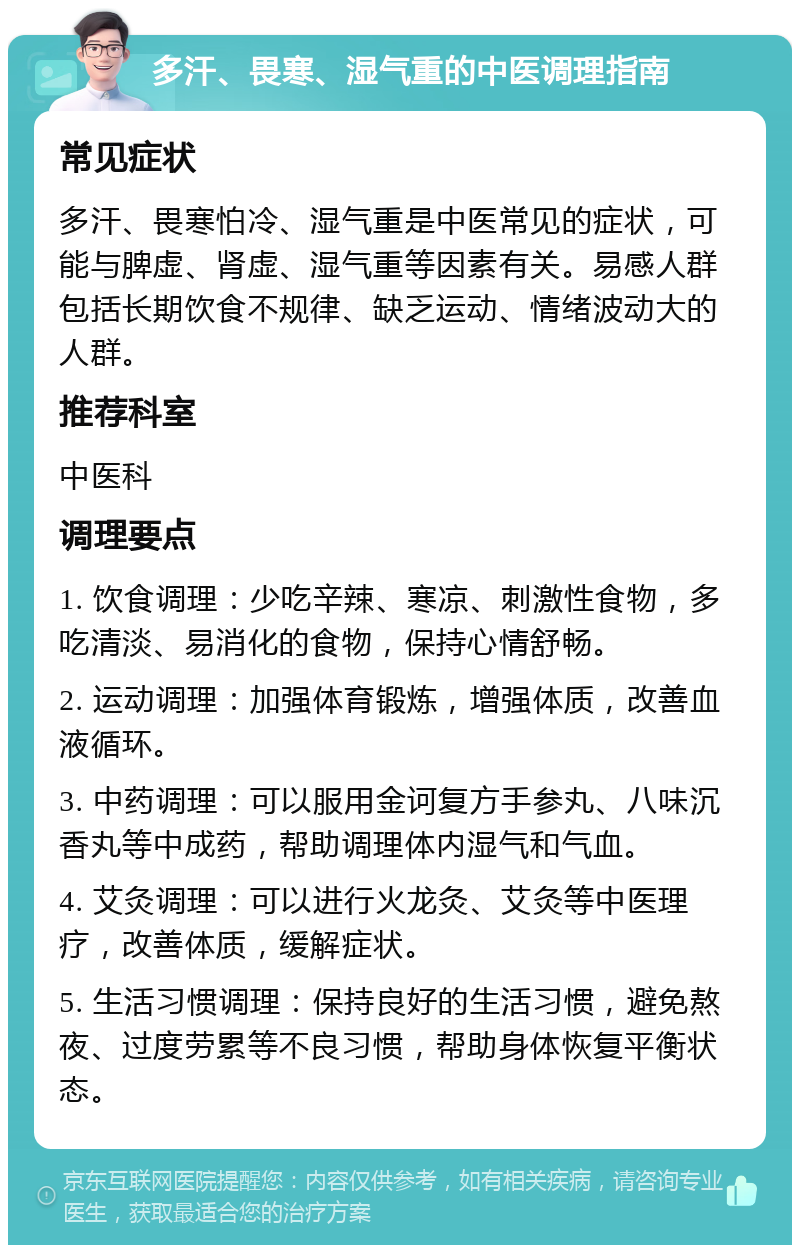 多汗、畏寒、湿气重的中医调理指南 常见症状 多汗、畏寒怕冷、湿气重是中医常见的症状，可能与脾虚、肾虚、湿气重等因素有关。易感人群包括长期饮食不规律、缺乏运动、情绪波动大的人群。 推荐科室 中医科 调理要点 1. 饮食调理：少吃辛辣、寒凉、刺激性食物，多吃清淡、易消化的食物，保持心情舒畅。 2. 运动调理：加强体育锻炼，增强体质，改善血液循环。 3. 中药调理：可以服用金诃复方手参丸、八味沉香丸等中成药，帮助调理体内湿气和气血。 4. 艾灸调理：可以进行火龙灸、艾灸等中医理疗，改善体质，缓解症状。 5. 生活习惯调理：保持良好的生活习惯，避免熬夜、过度劳累等不良习惯，帮助身体恢复平衡状态。