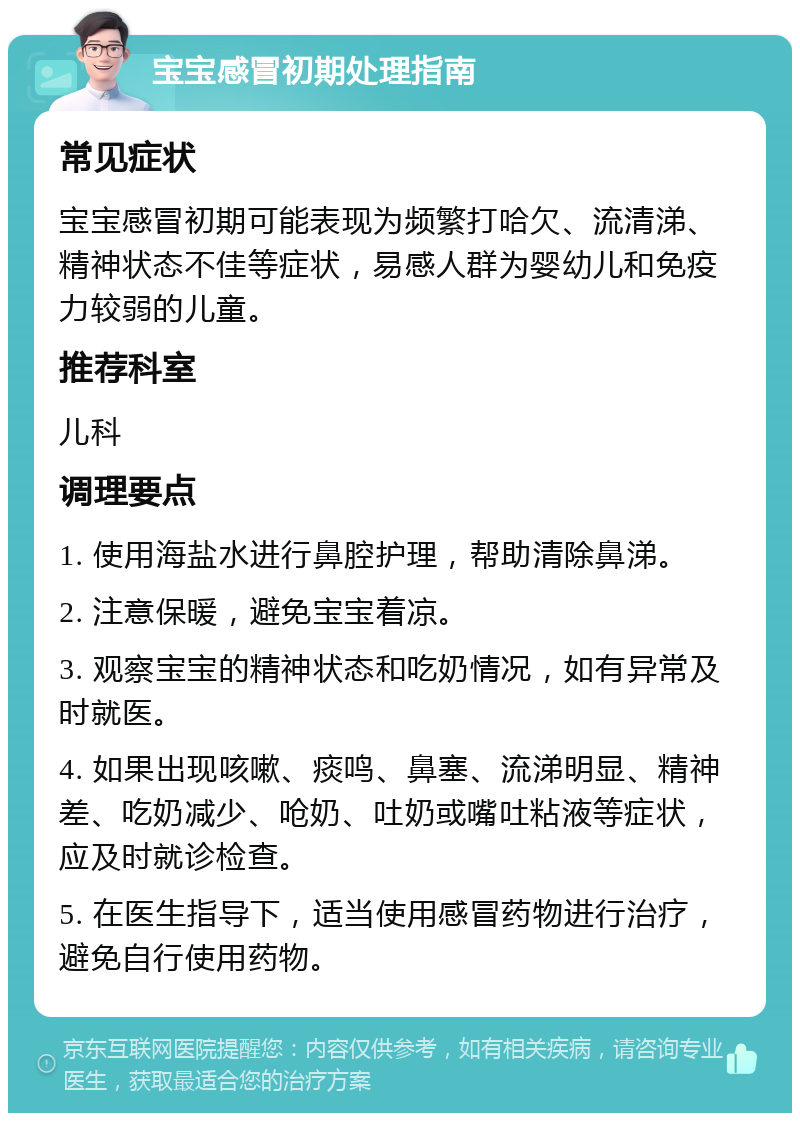 宝宝感冒初期处理指南 常见症状 宝宝感冒初期可能表现为频繁打哈欠、流清涕、精神状态不佳等症状，易感人群为婴幼儿和免疫力较弱的儿童。 推荐科室 儿科 调理要点 1. 使用海盐水进行鼻腔护理，帮助清除鼻涕。 2. 注意保暖，避免宝宝着凉。 3. 观察宝宝的精神状态和吃奶情况，如有异常及时就医。 4. 如果出现咳嗽、痰鸣、鼻塞、流涕明显、精神差、吃奶减少、呛奶、吐奶或嘴吐粘液等症状，应及时就诊检查。 5. 在医生指导下，适当使用感冒药物进行治疗，避免自行使用药物。