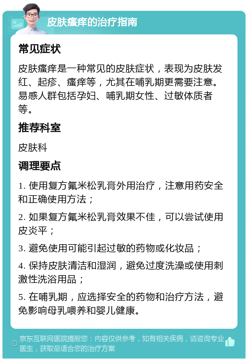 皮肤瘙痒的治疗指南 常见症状 皮肤瘙痒是一种常见的皮肤症状，表现为皮肤发红、起疹、瘙痒等，尤其在哺乳期更需要注意。易感人群包括孕妇、哺乳期女性、过敏体质者等。 推荐科室 皮肤科 调理要点 1. 使用复方氟米松乳膏外用治疗，注意用药安全和正确使用方法； 2. 如果复方氟米松乳膏效果不佳，可以尝试使用皮炎平； 3. 避免使用可能引起过敏的药物或化妆品； 4. 保持皮肤清洁和湿润，避免过度洗澡或使用刺激性洗浴用品； 5. 在哺乳期，应选择安全的药物和治疗方法，避免影响母乳喂养和婴儿健康。