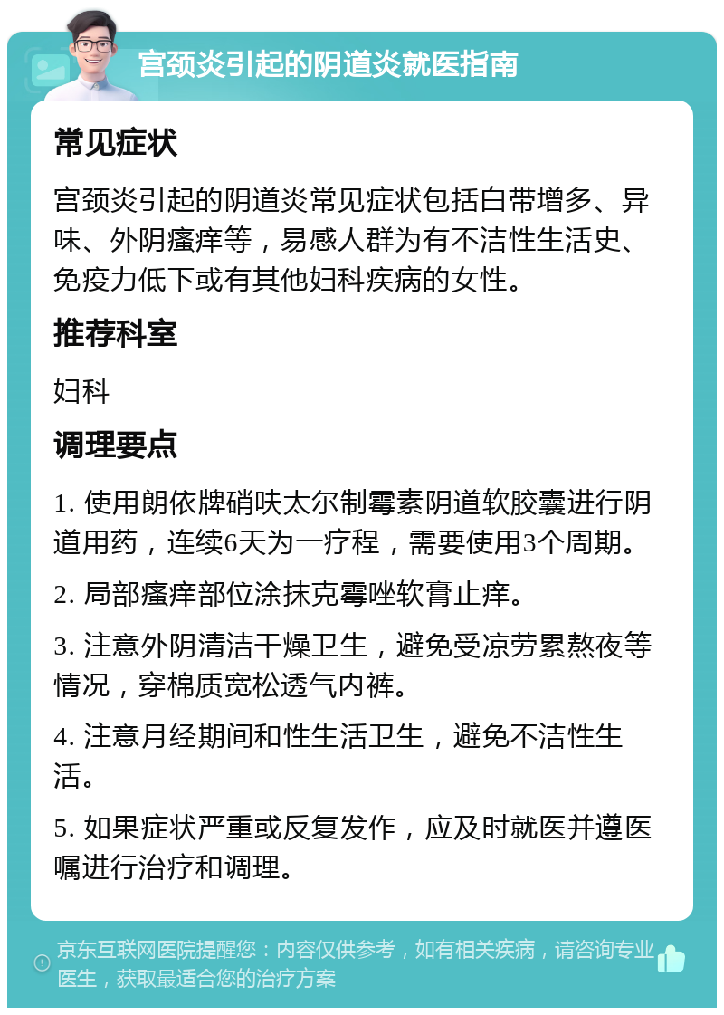 宫颈炎引起的阴道炎就医指南 常见症状 宫颈炎引起的阴道炎常见症状包括白带增多、异味、外阴瘙痒等，易感人群为有不洁性生活史、免疫力低下或有其他妇科疾病的女性。 推荐科室 妇科 调理要点 1. 使用朗依牌硝呋太尔制霉素阴道软胶囊进行阴道用药，连续6天为一疗程，需要使用3个周期。 2. 局部瘙痒部位涂抹克霉唑软膏止痒。 3. 注意外阴清洁干燥卫生，避免受凉劳累熬夜等情况，穿棉质宽松透气内裤。 4. 注意月经期间和性生活卫生，避免不洁性生活。 5. 如果症状严重或反复发作，应及时就医并遵医嘱进行治疗和调理。