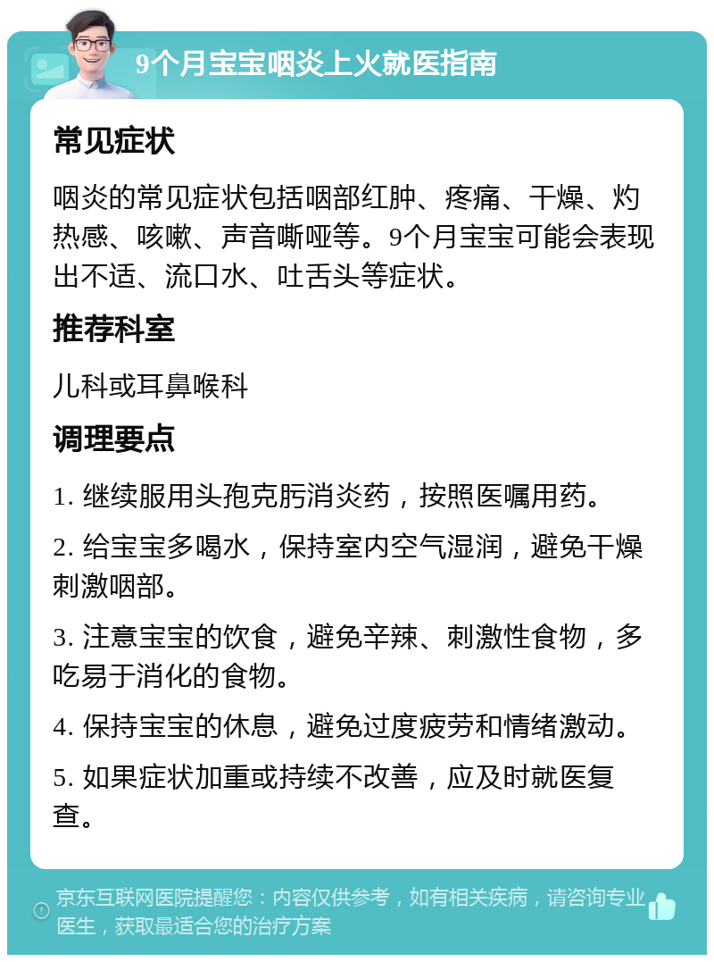 9个月宝宝咽炎上火就医指南 常见症状 咽炎的常见症状包括咽部红肿、疼痛、干燥、灼热感、咳嗽、声音嘶哑等。9个月宝宝可能会表现出不适、流口水、吐舌头等症状。 推荐科室 儿科或耳鼻喉科 调理要点 1. 继续服用头孢克肟消炎药，按照医嘱用药。 2. 给宝宝多喝水，保持室内空气湿润，避免干燥刺激咽部。 3. 注意宝宝的饮食，避免辛辣、刺激性食物，多吃易于消化的食物。 4. 保持宝宝的休息，避免过度疲劳和情绪激动。 5. 如果症状加重或持续不改善，应及时就医复查。