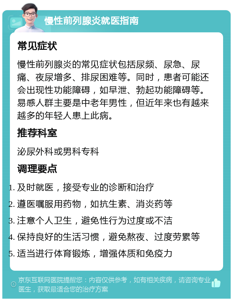 慢性前列腺炎就医指南 常见症状 慢性前列腺炎的常见症状包括尿频、尿急、尿痛、夜尿增多、排尿困难等。同时，患者可能还会出现性功能障碍，如早泄、勃起功能障碍等。易感人群主要是中老年男性，但近年来也有越来越多的年轻人患上此病。 推荐科室 泌尿外科或男科专科 调理要点 及时就医，接受专业的诊断和治疗 遵医嘱服用药物，如抗生素、消炎药等 注意个人卫生，避免性行为过度或不洁 保持良好的生活习惯，避免熬夜、过度劳累等 适当进行体育锻炼，增强体质和免疫力