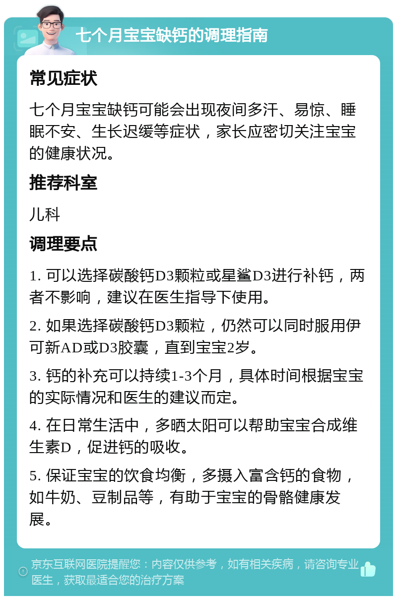 七个月宝宝缺钙的调理指南 常见症状 七个月宝宝缺钙可能会出现夜间多汗、易惊、睡眠不安、生长迟缓等症状，家长应密切关注宝宝的健康状况。 推荐科室 儿科 调理要点 1. 可以选择碳酸钙D3颗粒或星鲨D3进行补钙，两者不影响，建议在医生指导下使用。 2. 如果选择碳酸钙D3颗粒，仍然可以同时服用伊可新AD或D3胶囊，直到宝宝2岁。 3. 钙的补充可以持续1-3个月，具体时间根据宝宝的实际情况和医生的建议而定。 4. 在日常生活中，多晒太阳可以帮助宝宝合成维生素D，促进钙的吸收。 5. 保证宝宝的饮食均衡，多摄入富含钙的食物，如牛奶、豆制品等，有助于宝宝的骨骼健康发展。